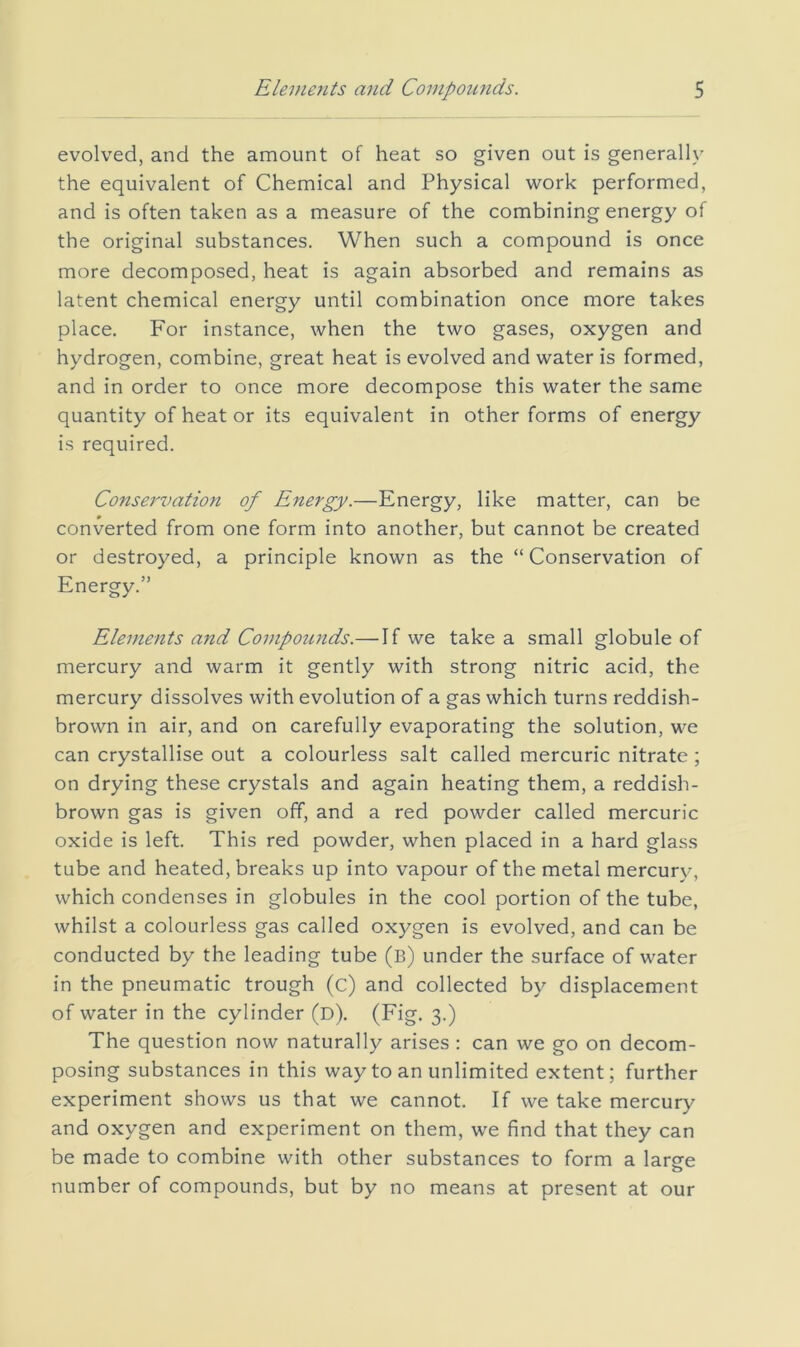 evolved, and the amount of heat so given out is generally the equivalent of Chemical and Physical work performed, and is often taken as a measure of the combining energy of the original substances. When such a compound is once more decomposed, heat is again absorbed and remains as latent chemical energy until combination once more takes place. For instance, when the two gases, oxygen and hydrogen, combine, great heat is evolved and water is formed, and in order to once more decompose this water the same quantity of heat or its equivalent in other forms of energy is required. Conservation of Energy.—Energy, like matter, can be converted from one form into another, but cannot be created or destroyed, a principle known as the “ Conservation of Energy.” Elements and Compounds.—If we take a small globule of mercury and warm it gently with strong nitric acid, the mercury dissolves with evolution of a gas which turns reddish- brown in air, and on carefully evaporating the solution, we can crystallise out a colourless salt called mercuric nitrate ; on drying these crystals and again heating them, a reddish- brown gas is given off, and a red powder called mercuric oxide is left. This red powder, when placed in a hard glass tube and heated, breaks up into vapour of the metal mercury, which condenses in globules in the cool portion of the tube, whilst a colourless gas called oxygen is evolved, and can be conducted by the leading tube (b) under the surface of water in the pneumatic trough (c) and collected by displacement of water in the cylinder (d). (Fig. 3.) The question now naturally arises : can we go on decom- posing substances in this way to an unlimited extent; further experiment shows us that we cannot. If we take mercury and oxygen and experiment on them, we find that they can be made to combine with other substances to form a large number of compounds, but by no means at present at our