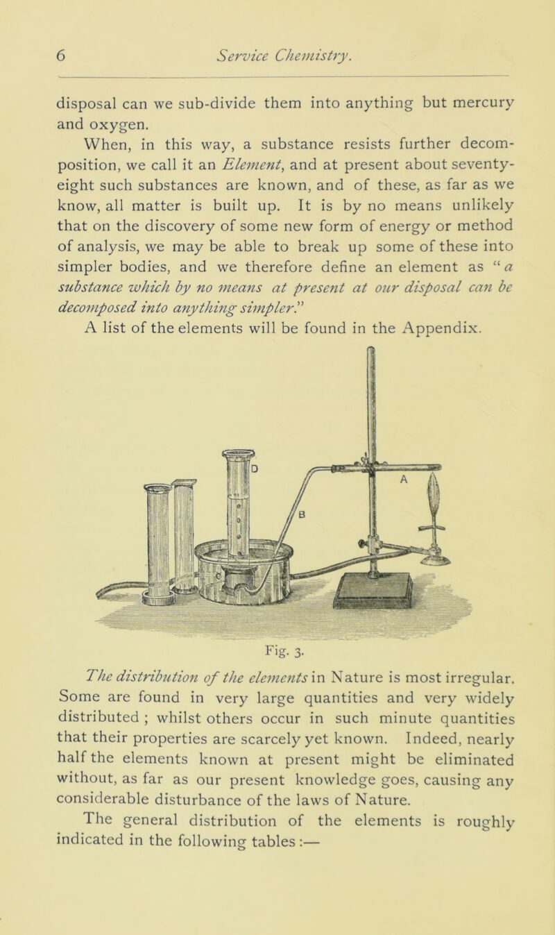 disposal can we sub-divide them into anything but mercury and oxygen. When, in this way, a substance resists further decom- position, we call it an Element, and at present about seventy- eight such substances are known, and of these, as far as we know, all matter is built up. It is by no means unlikely that on the discovery of some new form of energy or method of analysis, we may be able to break up some of these into simpler bodies, and we therefore define an element as “a substance which by no means at present at our disposal ca7i be decomposed into anything sirnplerP A list of the elements will be found in the Appendix. The distribution of the elements \v\ Nature is most irregular. Some are found in very large quantities and very widely distributed ; whilst others occur in such minute quantities that their properties are scarcely yet known. Indeed, nearly half the elements known at present might be eliminated without, as far as our present knowledge goes, causing any considerable disturbance of the laws of Nature. The general distribution of the elements is roughly indicated in the following tables :—