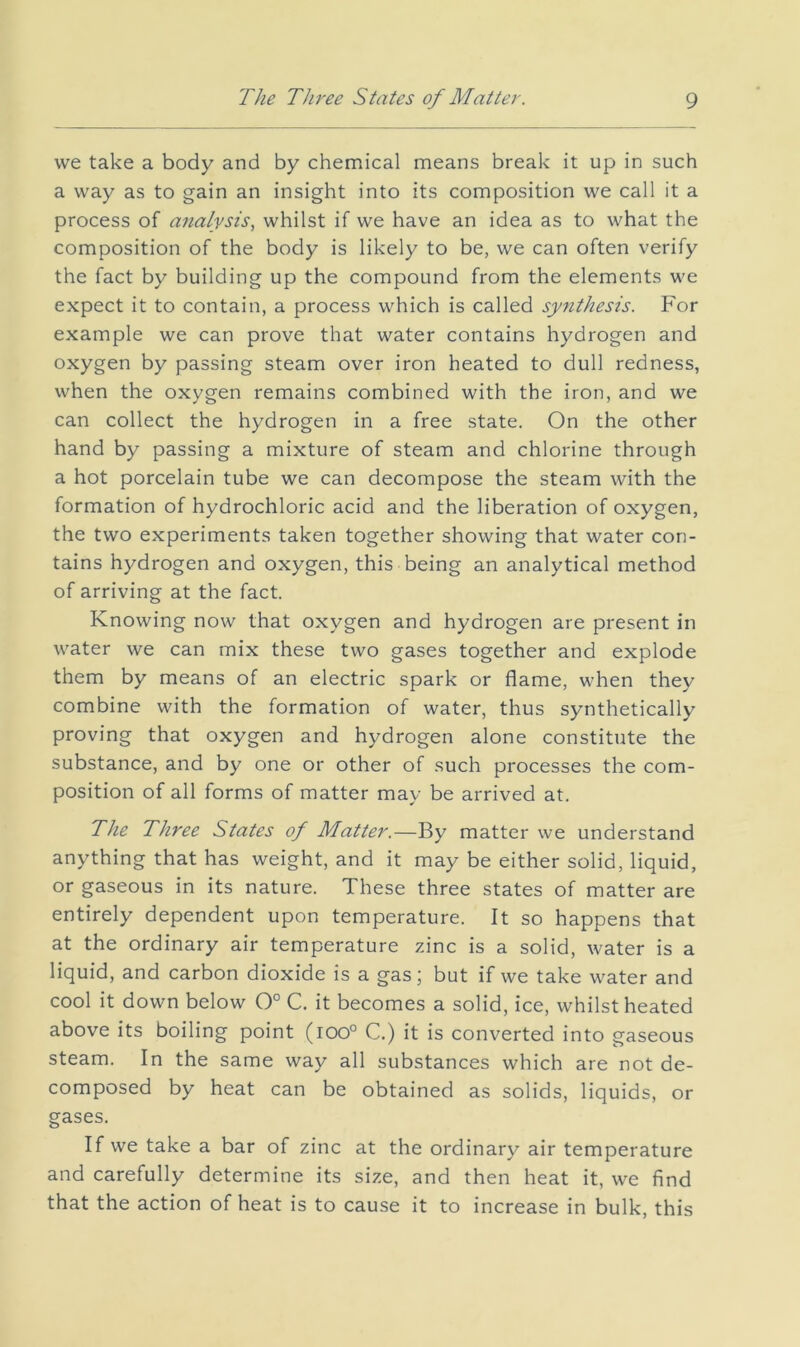 we take a body and by chemical means break it up in such a way as to gain an insight into its composition we call it a process of analysis^ whilst if we have an idea as to what the composition of the body is likely to be, we can often verify the fact by building up the compound from the elements we expect it to contain, a process which is called synthesis. For example we can prove that water contains hydrogen and oxygen by passing steam over iron heated to dull redness, when the oxygen remains combined with the iron, and we can collect the hydrogen in a free state. On the other hand by passing a mixture of steam and chlorine through a hot porcelain tube we can decompose the steam with the formation of hydrochloric acid and the liberation of oxygen, the two experiments taken together showing that water con- tains hydrogen and oxygen, this being an analytical method of arriving at the fact. Knowing now that oxygen and hydrogen are present in water we can mix these two gases together and explode them by means of an electric spark or flame, when they combine with the formation of water, thus synthetically proving that oxygen and hydrogen alone constitute the substance, and by one or other of such processes the com- position of all forms of matter may be arrived at. The Three States of Matter.—By matter we understand anything that has weight, and it may be either solid, liquid, or gaseous in its nature. These three states of matter are entirely dependent upon temperature. It so happens that at the ordinary air temperature zinc is a solid, water is a liquid, and carbon dioxide is a gas; but if we take water and cool it down below 0° C. it becomes a solid, ice, whilst heated above its boiling point (ioo° C.) it is converted into gaseous steam. In the same way all substances which are not de- composed by heat can be obtained as solids, liquids, or gases. If we take a bar of zinc at the ordinary air temperature and carefully determine its size, and then heat it, we find that the action of heat is to cause it to increase in bulk, this