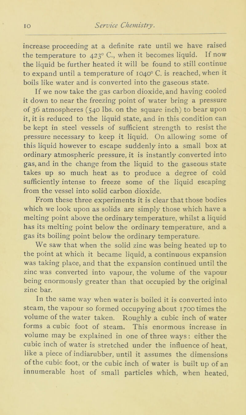 increase proceeding at a definite rate until we have raised the temperature to 423° C., when it becomes liquid. If now the liquid be further heated it will be found to still continue to expand until a temperature of 1040° C. is reached, when it boils like water and is converted into the gaseous state. If we now take the gas carbon dioxide, and having cooled it down to near the freezing point of water bring a pressure of 36 atmospheres (540 lbs. on the square inch) to bear upon it, it is reduced to the liquid state, and in this condition can be kept in steel vessels of sufficient strength to resist the pressure necessary to keep it liquid. On allowing some of this liquid however to escape suddenly into a small box at ordinary atmospheric pressure, it is instantly converted into gas, and in the change from the liquid to the gaseous state takes up so much heat as to produce a degree of cold sufficiently intense to freeze some of the liquid escaping from the vessel into solid carbon dioxide. From these three experiments it is clear that those bodies which we look upon as solids are simply those which have a melting point above the ordinary temperature, whilst a liquid has its melting point below the ordinary temperature, and a gas its boiling point below the ordinary temperature. We saw that when the solid zinc was being heated up to the point at which it became liquid, a continuous expansion was taking place, and that the expansion continued until the zinc was converted into vapour, the volume of the vapour being enormously greater than that occupied by the original zinc bar. In the same way when water is boiled it is converted into steam, the vapour so formed occupying about 1700 times the volume of the water taken. Roughly a cubic inch of water forms a cubic foot of steam. This enormous increase in volume may be explained in one of three ways: either the cubic inch of water is stretched under the influence of heat, like a piece of indiarubber, until it assumes the dimensions of the cubic foot, or the cubic inch of water is built up of an innumerable host of small particles which, when heated.