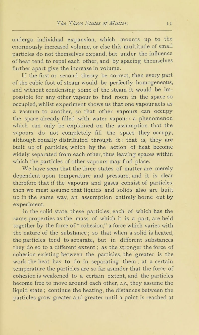 undergo individual expansion, which mounts up to the enormously increased volume, or else this multitude of small particles do not themselves expand, but under the influence of heat tend to repel each other, and by spacing themselves further apart give the increase in volume. If the first or second theory be correct, then every part of the cubic foot of steam would be perfectly homogeneous, and without condensing some of the steam it would be im- possible for any other vapour to find room in the space so occupied, whilst experiment shows us that one vapour acts as a vacuum to another, so that other vapours can occupy the space already filled with water vapour: a phenomenon which can only be explained on the assumption that the vapours do not completely fill the space they occupy, although equally distributed through it: that is, they are built up of particles, which by the action of heat become widely separated from each other, thus leaving spaces within which the particles of other vapours may find place. We have seen that the three states of matter are merely dependent upon temperature and pressure, and it is clear therefore that if the vapours and gases consist of particles, then we must assume that liquids and solids also are built up in the same way, an assumption entirely borne out by experiment. In the solid state, these particles, each of which has the same properties as the mass of which it is a part, are held together by the force of “ cohesion,” a force which varies with the nature of the substance; so that when a solid is heated, the particles tend to separate, but in different substances they do so to a different extent ; as the stronger the force of cohesion existing between the particles, the greater is the work the heat has to do in separating them ; at a certain temperature the particles are so far asunder that the force of cohesion is weakened to a certain extent, and the particles become free to move around each other, z>., they assume the liquid state ; continue the heating, the distances between the particles grow greater and greater until a point is reached at