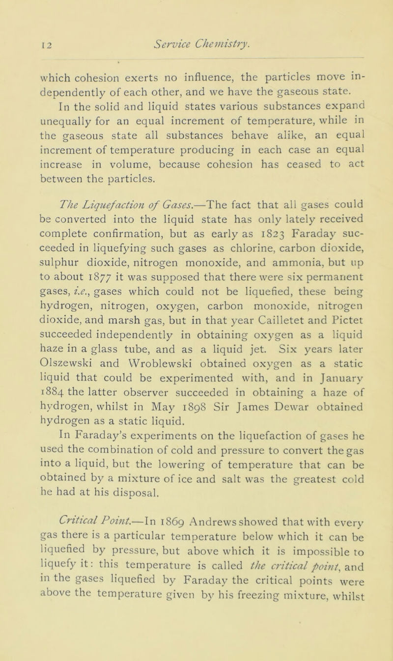 which cohesion exerts no influence, the particles move in- dependently of each other, and we have the gaseous state. In the solid and liquid states various substances expand unequally for an equal increment of temperature, while in the gaseous state all substances behave alike, an equal increment of temperature producing in each case an equal increase in volume, because cohesion has ceased to act between the particles. The Liquefaction of Gases.—The fact that all gases could be converted into the liquid state has only lately received complete confirmation, but as early as 1823 Faraday suc- ceeded in liquefying such gases as chlorine, carbon dioxide, sulphur dioxide, nitrogen monoxide, and ammonia, but up to about 1877 it was supposed that there were six permanent gases, i.e., gases which could not be liquefied, these being hydrogen, nitrogen, oxygen, carbon monoxide, nitrogen dioxide, and marsh gas, but in that year Cailletet and Pictet succeeded independently in obtaining oxygen as a liquid haze in a glass tube, and as a liquid jet. Six years later Olszewski and Wroblewski obtained oxygen as a static liquid that could be experimented with, and in January 1884 the latter observer succeeded in obtaining a haze of hydrogen, whilst in May 1898 Sir James Dewar obtained hydrogen as a static liquid. In Faraday’s experiments on the liquefaction of gases he used the combination of cold and pressure to convert the gas into a liquid, but the lowering of temperature that can be obtained by a mixture of ice and salt was the greatest cold he had at his disposal. Critical Point.—In 1869 Andrews showed that with every gas there is a particular temperature below which it can be liquefied by pressure, but above which it is impossible to liquefy it: this temperature is called the ci'itical pointy ^x\d in the gases liquefied by Faraday the critical points were above the temperature given b\^ his freezing mixture, whilst