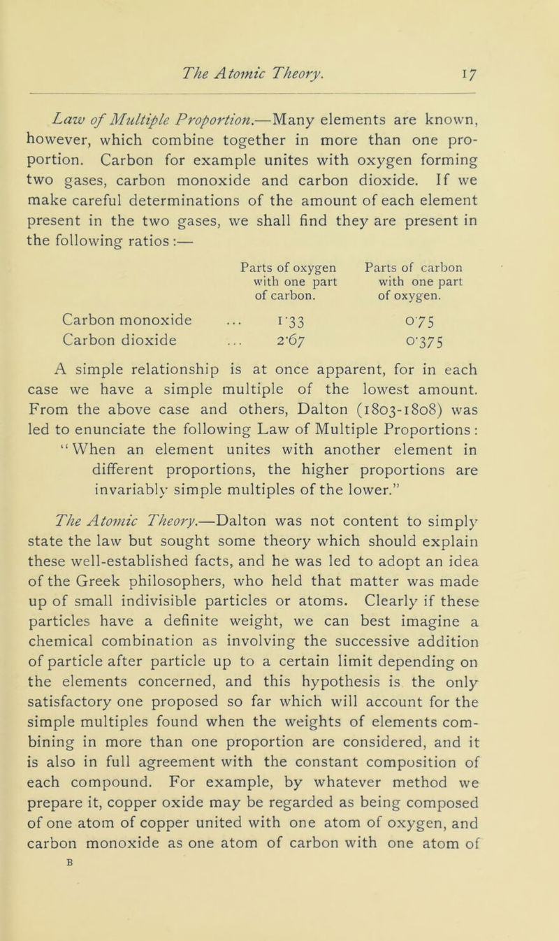 The Atomic Theory. Law of Multiple Proportion.—Many elements are known, however, which combine together in more than one pro- portion. Carbon for example unites with oxygen forming two gases, carbon monoxide and carbon dioxide. If we make careful determinations of the amount of each element present in the two gases, we shall find they are present in the following ratios ;— A simple relationship is at once apparent, for in each case we have a simple multiple of the lowest amount. From the above case and others, Dalton (1803-1808) was led to enunciate the following Law of Multiple Proportions : “When an element unites with another element in different proportions, the higher proportions are invariably simple multiples of the lower.” The Atomic Theory.—Dalton was not content to simply state the law but sought some theory which should explain these well-established facts, and he was led to adopt an idea of the Greek philosophers, who held that matter was made up of small indivisible particles or atoms. Clearly if these particles have a definite weight, we can best imagine a chemical combination as involving the successive addition of particle after particle up to a certain limit depending on the elements concerned, and this hypothesis is the only satisfactory one proposed so far which will account for the simple multiples found when the weights of elements com- bining in more than one proportion are considered, and it is also in full agreement with the constant composition of each compound. For example, by whatever method we prepare it, copper oxide may be regarded as being composed of one atom of copper united with one atom of oxygen, and carbon monoxide as one atom of carbon with one atom of Parts of oxygen Parts of carbon with one part with one part of carbon. of oxygen. Carbon monoxide Carbon dioxide i’33 2'67 075 0-375 B