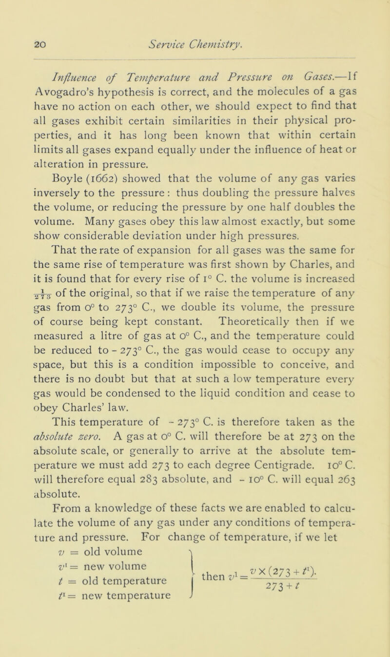 Influence of Temperature and Pressure ojt Gases.—If Avogadro’s hypothesis is correct, and the molecules of a gas have no action on each other, we should expect to find that all gases exhibit certain similarities in their physical pro- perties, and it has long been known that within certain limits all gases expand equally under the influence of heat or alteration in pressure. Boyle (1662) showed that the volume of any gas varies inversely to the pressure: thus doubling the pressure halves the volume, or reducing the pressure by one half doubles the volume. Many gases obey this law almost exactly, but some show considerable deviation under high pressures. That the rate of expansion for all gases was the same for the same rise of temperature was first shown by Charles, and it is found that for every rise of 1° C. the volume is increased of the original, so that if we raise the temperature of any gas from 0° to 273° C., we double its volume, the pressure of course being kept constant. Theoretically then if we measured a litre of gas at 0° C., and the temperature could be reduced to - 273° C., the gas would cease to occupy any space, but this is a condition impossible to conceive, and there is no doubt but that at such a low temperature every gas would be condensed to the liquid condition and cease to obey Charles’ law. This temperature of ~ 273° C. is therefore taken as the absolute zero. A gas at 0° C. will therefore be at 273 on the absolute scale, or generally to arrive at the absolute tem- perature we must add 273 to each degree Centigrade. 10° C. will therefore equal 283 absolute, and - 10° C. will equal 263 absolute. From a knowledge of these facts we are enabled to calcu- late the volume of any gas under any conditions of tempera- ture and pressure. For change of temperature, if we let V — old volume v^— new volume t = old temperature t^= new temperature