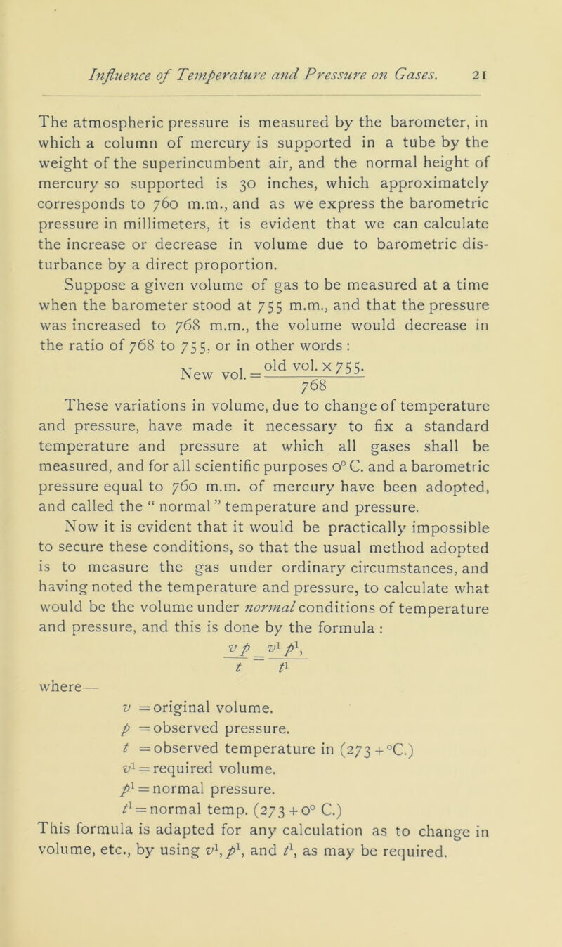 The atmospheric pressure is measured by the barometer, in which a column of mercury is supported in a tube by the weight of the superincumbent air, and the normal height of mercury so supported is 30 inches, which approximately corresponds to 760 m.m., and as we express the barometric pressure in millimeters, it is evident that we can calculate the increase or decrease in volume due to barometric dis- turbance by a direct proportion. Suppose a given volume of gas to be measured at a time when the barometer stood at 755 m.m., and that the pressure was increased to 768 m.m., the volume would decrease in the ratio of 768 to 755, or in other words : New vol. = °l^ V01.X755. 768 These variations in volume, due to change of temperature and pressure, have made it necessary to fix a standard temperature and pressure at which all gases shall be measured, and for all scientific purposes 0° C. and a barometric pressure equal to 760 m.m. of mercury have been adopted, and called the “ normal” temperature and pressure. Now it is evident that it would be practically impossible to secure these conditions, so that the usual method adopted is to measure the gas under ordinary circumstances, and having noted the temperature and pressure, to calculate what would be the volume under normal conditions oi temperature and pressure, and this is done by the formula : V p p^, where— 0 V = original volume. p = observed pressure. t = observed temperature in (273+°C.) •t;i = required volume. = normal pressure. = normal temp. (273 +0° C.) This formula is adapted for any calculation as to change i volume, etc., by using v^,p^, and I, as may be required.