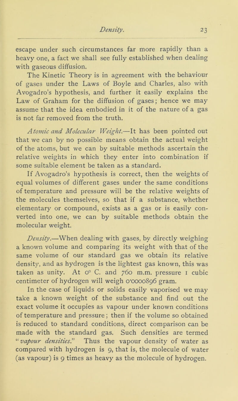 escape under such circumstances far more rapidly than a heavy one, a fact we shall see fully established when dealing with gaseous diffusion. The Kinetic Theory is in agreement with the behaviour of gases under the Laws of Boyle and Charles, also with Avogadro’s hypothesis, and further it easily explains the Law of Graham for the diffusion of gases; hence we may assume that the idea embodied in it of the nature of a gas is not far removed from the truth. Atomic and Moleailar Weight.—It has been pointed out that we can by no possible means obtain the actual weight of the atoms, but we can by suitable methods ascertain the relative weights in which they enter into combination if some suitable element be taken as a standard. If Avogadro’s hypothesis is correct, then the weights of equal volumes of different gases under the same conditions of temperature and pressure will be the relative weights of the molecules themselves, so that if a substance, whether elementary or compound, exists as a gas or is easily con- verted into one, we can by suitable methods obtain the molecular weight. Density.—When dealing with gases, by directly weighing a known volume and comparing its weight with that of the same volume of our standard gas we obtain its relative density, and as hydrogen is the lightest gas known, this was taken as unity. At 0° C. and 760 m.m. pressure i cubic centimeter of hydrogen will weigh o’OOOoSpb gram. In the case of liquids or solids easily vaporised we may take a known weight of the substance and find out the exact volume it occupies as vapour under known conditions of temperature and pressure; then if the volume so obtained is reduced to standard conditions, direct comparison can be made with the standard gas. Such densities are termed ''^vapour densities. Thus the vapour density of water as compared with hydrogen is 9, that is, the molecule of water (as vapour) is 9 times as heavy as the molecule of hydrogen.