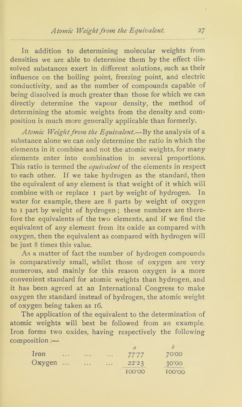 In addition to determining molecular weights from densities we are able to determine them by the effect dis- solved substances exert in different solutions, such as their influence on the boiling point, freezing point, and electric conductivity, and as the number of compounds capable of being dissolved is much greater than those for which we can directly determine the vapour density, the method of determining the atomic weights from the density and com- position is much more generally applicable than formerly. Atomic Weight from the Equivalent.—By the analysis of a substance alone we can only determine the ratio in which the elements in it combine and not the atomic weights, for many elements enter into combination in several proportions. This ratio is termed the equivalent of the elements in respect to each other. If we take hydrogen as the standard, then the equivalent of any element is that weight of it which will combine with or replace i part by weight of hydrogen. In water for example, there are 8 parts by weight of oxygen to I part by weight of hydrogen ; these numbers are there- fore the equivalents of the two elements, and if we find the equivalent of any element from its oxide as compared with oxygen, then the equivalent as compared with hydrogen will be just 8 times this value. As a matter of fact the number of hydrogen compounds is comparatively small, whilst those of oxygen are very numerous, and mainly for this reason oxygen is a more convenient standard for atomic weights than hydrogen, and it has been agreed at an International Congress to make oxygen the standard instead of hydrogen, the atomic weight of oxygen being taken as 16. The application of the equivalent to the determination of atomic weights will best be followed from an example. Iron forms two oxides, having respectively the following composition a b 7717 70'00 22’23 30’00 Iron Oxygen ... 100‘00 lOO'OO