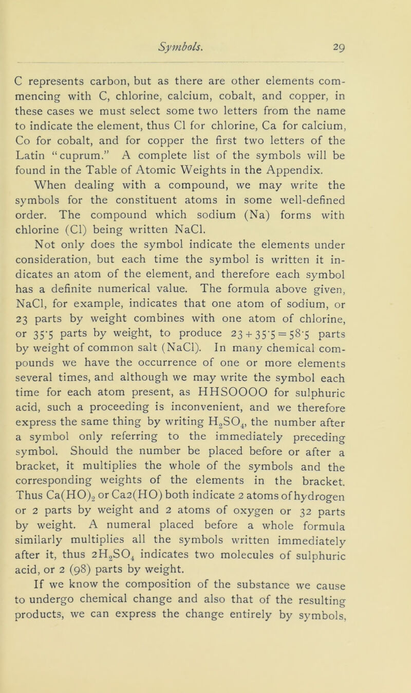C represents carbon, but as there are other elements com- mencing with C, chlorine, calcium, cobalt, and copper, in these cases we must select some two letters from the name to indicate the element, thus Cl for chlorine, Ca for calcium, Co for cobalt, and for copper the first two letters of the Latin “cuprum.” A complete list of the symbols will be found in the Table of Atomic Weights in the Appendix. When dealing with a compound, we may write the symbols for the constituent atoms in some well-defined order. The compound which sodium (Na) forms with chlorine (Cl) being written NaCl. Not only does the symbol indicate the elements under consideration, but each time the symbol is written it in- dicates an atom of the element, and therefore each symbol has a definite numerical value. The formula above given, NaCl, for example, indicates that one atom of sodium, or 23 parts by weight combines with one atom of chlorine, or 35-5 parts by weight, to produce 23 + 35-5 = 58'5 parts by weight of common salt (NaCl). In many chemical com- pounds we have the occurrence of one or more elements several times, and although we may write the symbol each time for each atom present, as HHSOOOO for sulphuric acid, such a proceeding is inconvenient, and we therefore express the same thing by writing H2SO4, the number after a symbol only referring to the immediately preceding symbol. Should the number be placed before or after a bracket, it multiplies the whole of the symbols and the corresponding weights of the elements in the bracket. Thus Ca(HO)2 or Ca2(HO) both indicate 2 atoms of hydrogen or 2 parts by weight and 2 atoms of oxygen or 32 parts by weight. A numeral placed before a whole formula similarly multiplies all the symbols written immediately after it, thus 2H2SO4 indicates two molecules of sulphuric acid, or 2 (98) parts by weight. If we know the composition of the substance we cause to undergo chemical change and also that of the resulting products, we can express the change entirely by symbols.
