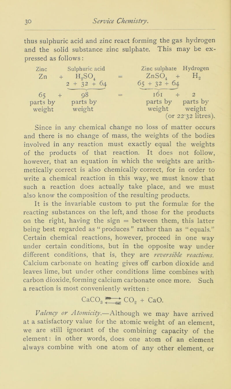 thus sulphuric acid and zinc react forming the gas hydrogen and the solid substance zinc sulphate. This may be ex- pressed as follows: Zinc Sulphuric acid Zinc sulphate Hydrogen Zn + H,SO, 2 + 32 + 64 ZnSO, + 65 + 32 65 + 98 161 + 2 parts by parts by parts by parts by weight weight weight weight (or 22'32 litres). Since in any chemical change no loss of matter occurs and there is no change of mass, the weights of the bodies involved in any reaction must exactly equal the weights of the products of that reaction. It does not follow, however, that an equation in which the weights are arith- metically correct is also chemically correct, for in order to write a chemical reaction in this way, we must know that such a reaction does actually take place, and we must also know the composition of the resulting products. It is the invariable custom to put the formulas for the reacting substances on the left, and those for the products on the right, having the sign = between them, this latter being best regarded as “produces” rather than as “equals.” Certain chemical reactions, however, proceed in one way under certain conditions, but in the opposite way under different conditions, that is, they are reversible reactions. Calcium carbonate on heating gives off carbon dioxide and leaves lime, but under other conditions lime combines with carbon dioxide, forming calcium carbonate once more. Such a reaction is most conveniently written : CaC03 ^ CO.3 4- CaO. Valency or Atomicity.—Although we may have arrived at a satisfactory value for the atomic weight of an element, we are still ignorant of the combining capacity of the element: in other words, does one atom of an element always combine with one atom of any other element, or