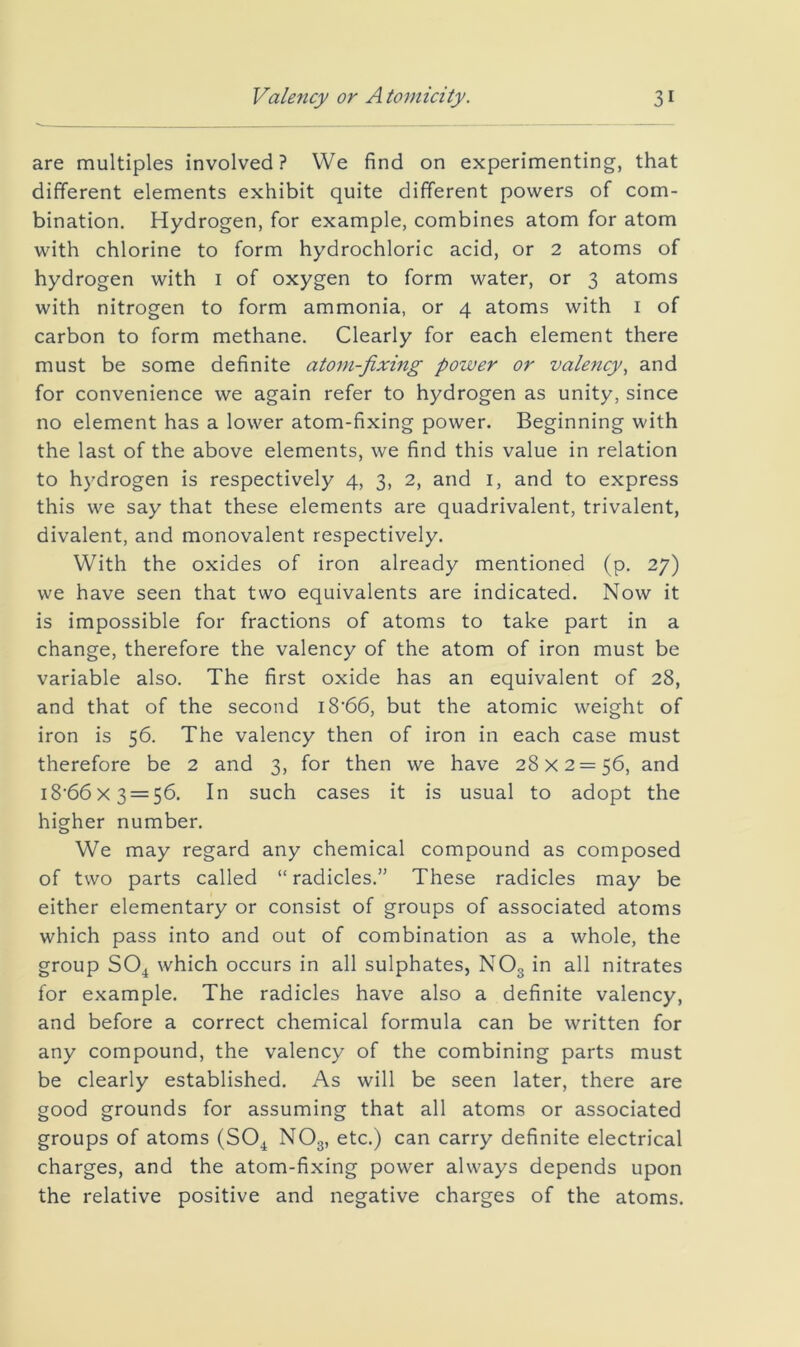 are multiples involved? We find on experimenting, that different elements exhibit quite different powers of com- bination. Hydrogen, for example, combines atom for atom with chlorine to form hydrochloric acid, or 2 atoms of hydrogen with i of oxygen to form water, or 3 atoms with nitrogen to form ammonia, or 4 atoms with i of carbon to form methane. Clearly for each element there must be some definite atom-fixing power or valency^ and for convenience we again refer to hydrogen as unity, since no element has a lower atom-fixing power. Beginning with the last of the above elements, we find this value in relation to hydrogen is respectively 4, 3, 2, and i, and to express this we say that these elements are quadrivalent, trivalent, divalent, and monovalent respectively. With the oxides of iron already mentioned (p. 27) we have seen that two equivalents are indicated. Now it is impossible for fractions of atoms to take part in a change, therefore the valency of the atom of iron must be variable also. The first oxide has an equivalent of 28, and that of the second i8‘66, but the atomic weight of iron is 56. The valency then of iron in each case must therefore be 2 and 3, for then we have 28x2=56, and i8'66x3 = 56. In such cases it is usual to adopt the higher number. We may regard any chemical compound as composed of two parts called “ radicles.” These radicles may be either elementary or consist of groups of associated atoms which pass into and out of combination as a whole, the group SOjt which occurs in all sulphates, NO3 in all nitrates for example. The radicles have also a definite valency, and before a correct chemical formula can be written for any compound, the valency of the combining parts must be clearly established. As will be seen later, there are good grounds for assuming that all atoms or associated groups of atoms (SO^ NO3, etc.) can carry definite electrical charges, and the atom-fixing power always depends upon the relative positive and negative charges of the atoms.