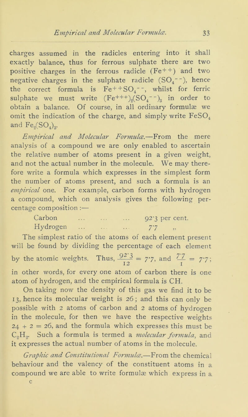 charges assumed in the radicles entering into it shall exactly balance, thus for ferrous sulphate there are two positive charges in the ferrous radicle (Fe++) and two negative charges in the sulphate radicle (SO^), hence the correct formula is Fe+^SO^, whilst for ferric sulphate we must write (Fe+++)2(S04 “)3 in order to obtain a balance. Of course, in all ordinary formulae we omit the indication of the charge, and simply write FeSO^ and Fe,(S04)3. Empirical and Molecular Formulce.—From the mere analysis of a compound we are only enabled to ascertain the relative number of atoms present in a given weight, and not the actual number in the molecule. We may there- fore write a formula which expresses in the simplest form the number of atoms present, and such a formula is an empirical one. For example, carbon forms with hydrogen a compound, which on analysis gives the following per- centage composition ;— Carbon ... ... ... 92‘3 per cent. Hydrogen 77 The simplest ratio of the atoms of each element present will be found by dividing the percentage of each element by the atomic weights. Thus, = 77^ and — = 77; 12 I in other words, for every one atom of carbon there is one atom of hydrogen, and the empirical formula is CH. On taking now the density of this gas we find it to be 13, hence its molecular weight is 26; and this can only be possible with 2 atoms of carbon and 2 atoms of hydrogen in the molecule, for then we have the respective weights 24 + 2 = 26, and the formula which expresses this must be C.2H2. Such a formula is termed a molecular formula, and it expresses the actual number of atoms in the molecule. Gi'aphic and Constitutional FormuM.—From the chemical behaviour and the valency of the constituent atoms in a compound we are able to write formulas which express in a