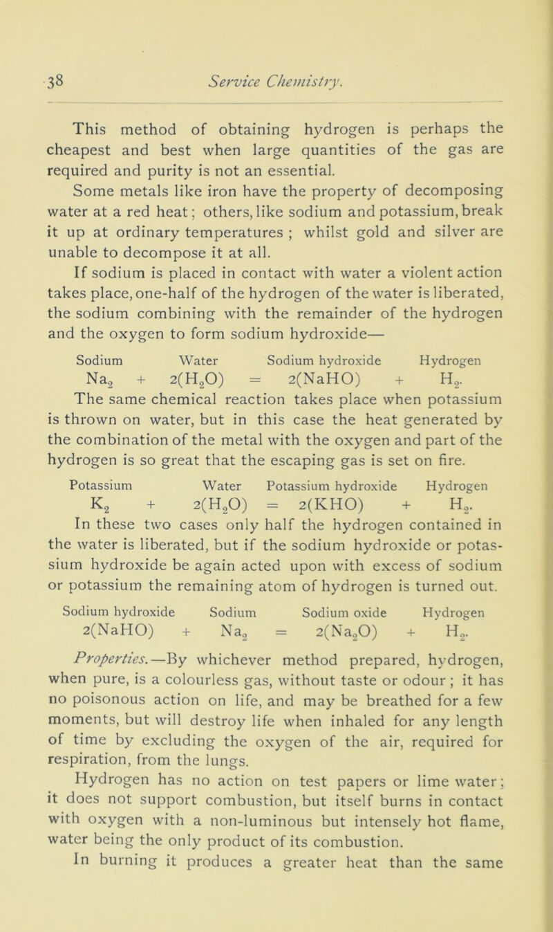 This method of obtaining hydrogen is perhaps the cheapest and best when large quantities of the gas are required and purity is not an essential. Some metals like iron have the property of decomposing water at a red heat; others, like sodium and potassium, break it up at ordinary temperatures ; whilst gold and silver are unable to decompose it at all. If sodium is placed in contact with water a violent action takes place, one-half of the hydrogen of the water is liberated, the sodium combining with the remainder of the hydrogen and the oxygen to form sodium hydroxide— Sodium Water Sodium hydroxide Hydrogen Nag + 2(H20) = 2(NaHO) + H,. The same chemical reaction takes place when potassium is thrown on water, but in this case the heat generated by the combination of the metal with the oxygen and part of the hydrogen is so great that the escaping gas is set on fire. Potassium Water Potassium hydroxide Hydrogen K2 + 2(H20) = 2(KH0) + H2. In these two cases only half the hydrogen contained in the water is liberated, but if the sodium hydroxide or potas- sium hydroxide be again acted upon with excess of sodium or potassium the remaining atom of hydrogen is turned out. Sodium hydroxide Sodium Sodium oxide Hydrogen 2(xNaHO) + Na2 = 2(Na.,0) + H2. Properties.—By whichever method prepared, hydrogen, when pure, is a colourless gas, without taste or odour; it has no poisonous action on life, and may be breathed for a few moments, but will destroy life when inhaled for any length of time by excluding the oxygen of the air, required for respiration, from the lungs. Hydrogen has no action on test papers or lime water; it does not support combustion, but itself burns in contact with oxygen with a non-luminous but intensely hot flame, water being the only product of its combustion. In burning it produces a greater heat than the same