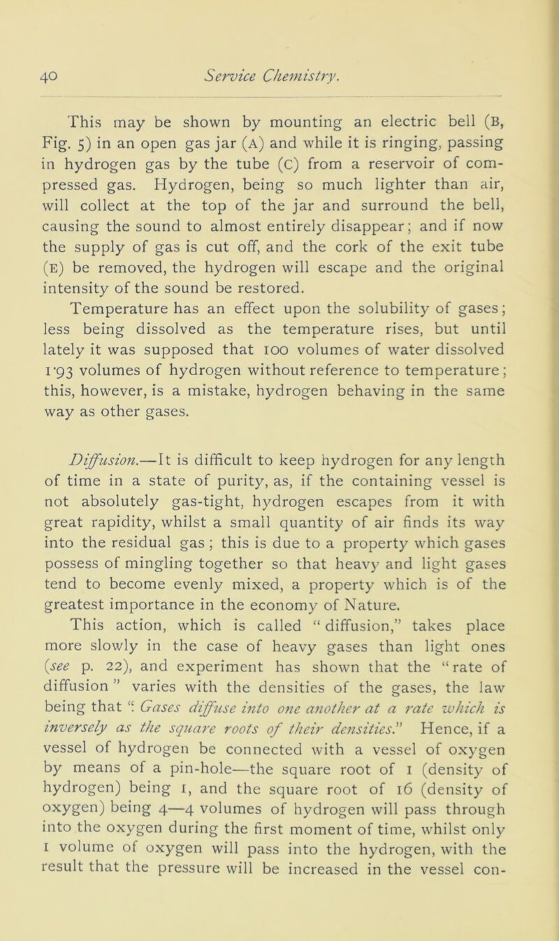 This may be shown by mounting an electric bell (b, Fig. 5) in an open gas jar (a) and while it is ringing, passing in hydrogen gas by the tube (c) from a reservoir of com- pressed gas. Hydrogen, being so much lighter than air, will collect at the top of the jar and surround the bell, causing the sound to almost entirely disappear; and if now the supply of gas is cut off, and the cork of the exit tube (e) be removed, the hydrogen will escape and the original intensity of the sound be restored. Temperature has an effect upon the solubility of gases; less being dissolved as the temperature rises, but until lately it was supposed that lOO volumes of water dissolved T93 volumes of hydrogen without reference to temperature; this, however, is a mistake, hydrogen behaving in the same way as other gases. Diffusion.—It is difficult to keep hydrogen for any length of time in a state of purity, as, if the containing vessel is not absolutely gas-tight, hydrogen escapes from it with great rapidity, whilst a small quantity of air finds its way into the residual gas ; this is due to a property which gases possess of mingling together so that heavy and light gases tend to become evenly mixed, a property which is of the greatest importance in the economy of Nature. This action, which is called “ diffusion,” takes place more slowly in the case of heavy gases than light ones {see p. 22), and experiment has shown that the “ rate of diffusion ” varies with the densities of the gases, the law being that Gases diffuse mto one another at a rate which is inversely as the square roots of their densitiesS Hence, if a vessel of hydrogen be connected with a vessel of oxygen by means of a pin-hole—the square root of i (density of hydrogen) being i, and the square root of 16 (density of oxygen) being 4—4 volumes of hydrogen will pass through into the oxygen during the first moment of time, whilst only I volume of oxygen will pass into the hydrogen, with the result that the pressure will be increased in the vessel con-