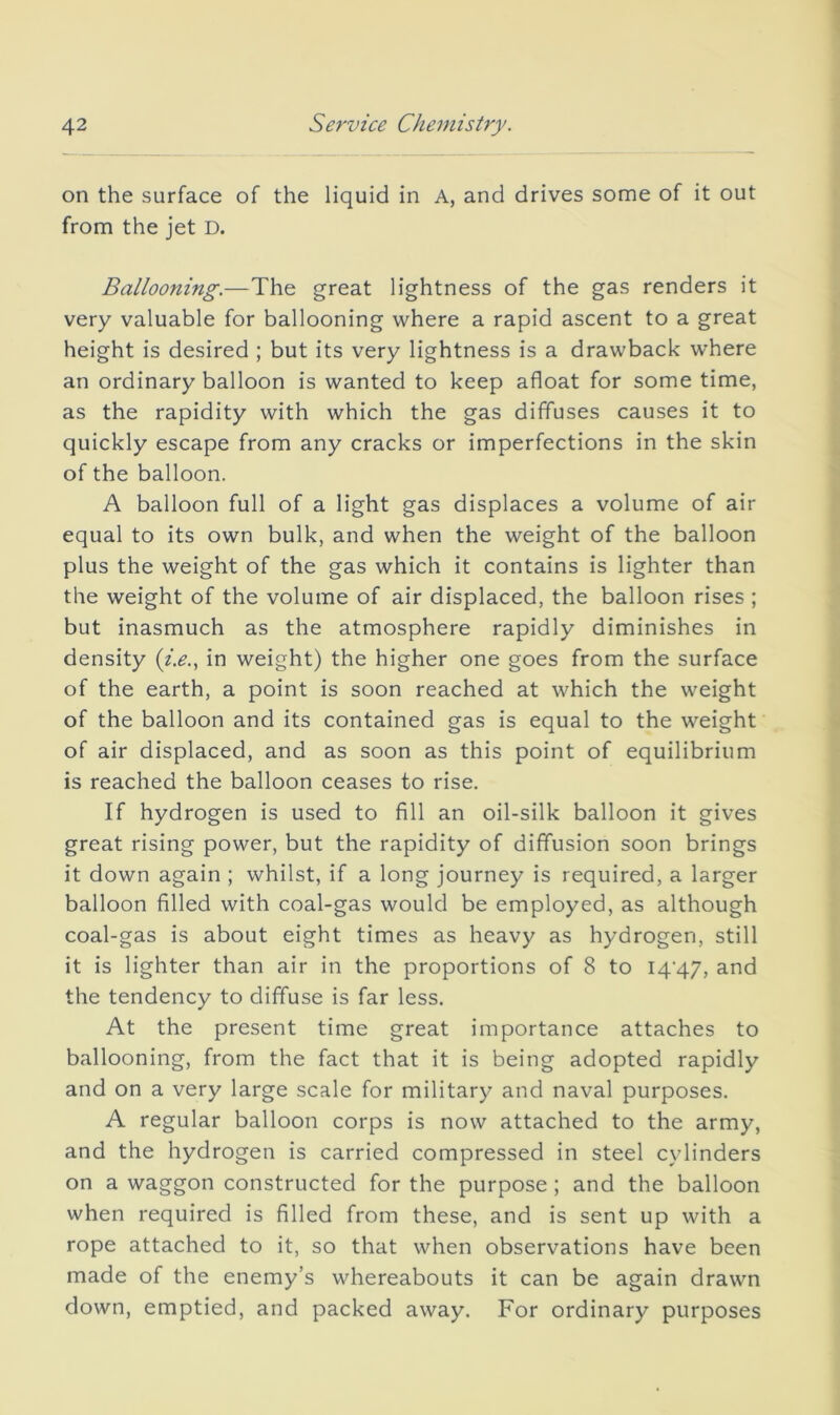 on the surface of the liquid in A, and drives some of it out from the jet D. Ballooning.—The great lightness of the gas renders it very valuable for ballooning where a rapid ascent to a great height is desired ; but its very lightness is a drawback where an ordinary balloon is wanted to keep afloat for some time, as the rapidity with which the gas diffuses causes it to quickly escape from any cracks or imperfections in the skin of the balloon. A balloon full of a light gas displaces a volume of air equal to its own bulk, and when the weight of the balloon plus the weight of the gas which it contains is lighter than the weight of the volume of air displaced, the balloon rises ; but inasmuch as the atmosphere rapidly diminishes in density (z>., in weight) the higher one goes from the surface of the earth, a point is soon reached at which the weight of the balloon and its contained gas is equal to the weight of air displaced, and as soon as this point of equilibrium is reached the balloon ceases to rise. If hydrogen is used to fill an oil-silk balloon it gives great rising power, but the rapidity of diffusion soon brings it down again ; whilst, if a long journey is required, a larger balloon filled with coal-gas would be employed, as although coal-gas is about eight times as heavy as hydrogen, still it is lighter than air in the proportions of 8 to I4'47, and the tendency to diffuse is far less. At the present time great importance attaches to ballooning, from the fact that it is being adopted rapidly and on a very large scale for military and naval purposes. A regular balloon corps is now attached to the army, and the hydrogen is carried compressed in steel cylinders on a waggon constructed for the purpose ; and the balloon when required is filled from these, and is sent up with a rope attached to it, so that when observations have been made of the enemy’s whereabouts it can be again drawn down, emptied, and packed away. For ordinary purposes