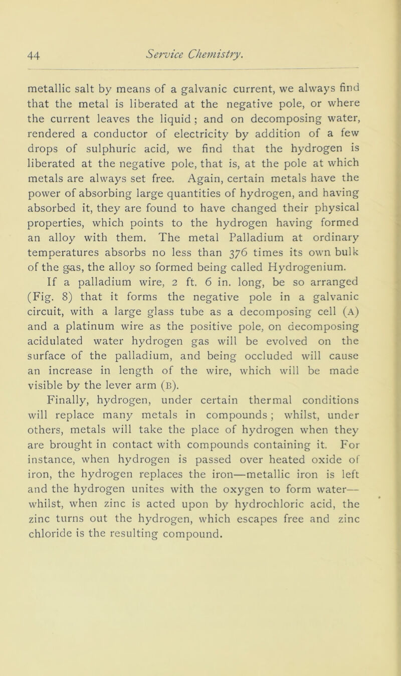 metallic salt by means of a galvanic current, we always find that the metal is liberated at the negative pole, or where the current leaves the liquid ; and on decomposing water, rendered a conductor of electricity by addition of a few drops of sulphuric acid, we find that the hydrogen is liberated at the negative pole, that is, at the pole at which metals are always set free. Again, certain metals have the power of absorbing large quantities of hydrogen, and having absorbed it, they are found to have changed their physical properties, which points to the hydrogen having formed an alloy with them. The metal Palladium at ordinary temperatures absorbs no less than 376 times its own bulk of the gas, the alloy so formed being called Hydrogenium. If a palladium wire, 2 ft. 6 in. long, be so arranged (Fig. 8) that it forms the negative pole in a galvanic circuit, with a large glass tube as a decomposing cell (a) and a platinum wire as the positive pole, on decomposing acidulated water hydrogen gas will be evolved on the surface of the palladium, and being occluded will cause an increase in length of the wire, which will be made visible by the lever arm (b). Finally, hydrogen, under certain thermal conditions will replace many metals in compounds ; whilst, under others, metals will take the place of hydrogen when they are brought in contact with compounds containing it. For instance, when hydrogen is passed over heated oxide of iron, the hydrogen replaces the iron—metallic iron is left and the hydrogen unites with the oxygen to form water— whilst, when zinc is acted upon by hydrochloric acid, the zinc turns out the hydrogen, which escapes free and zinc chloride is the resulting compound.