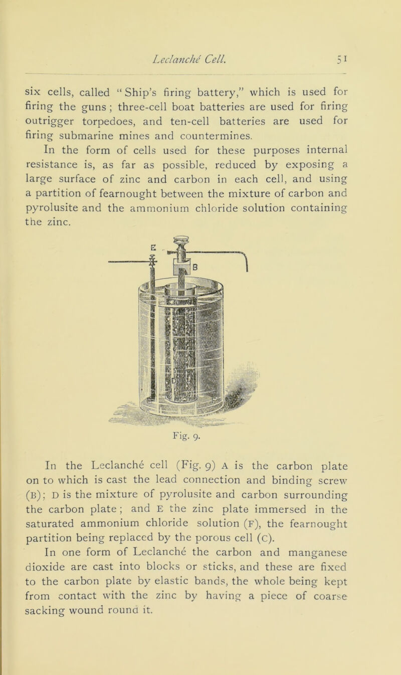 six cells, called “ Ship’s firing battery,” which is used for firing the guns ; three-cell boat batteries are used for firing outrigger torpedoes, and ten-cell batteries are used for firing submarine mines and countermines. In the form of cells used for these purposes internal resistance is, as far as possible, reduced by exposing a large surface of zinc and carbon in each cell, and using a partition of fearnought between the mixture of carbon and pyrolusite and the ammonium chloride solution containing the zinc. Fig. 9. In the Leclanche cell (Fig. 9) a is the carbon plate on to which is cast the lead connection and binding screw o (b); d is the mixture of pyrolusite and carbon surrounding the carbon plate ; and E the zinc plate immersed in the saturated ammonium chloride solution (f), the fearnought partition being replaced by the porous cell (c). In one form of Leclanche the carbon and manganese dioxide are cast into blocks or sticks, and these are fixed to the carbon plate by elastic bands, the whole being kept from contact with the zinc by having a piece of coarse sacking wound round it.