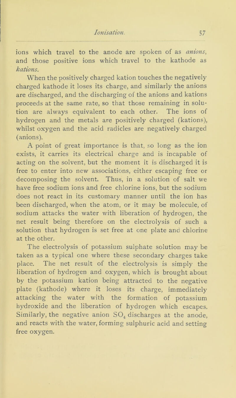 Ionisation. 3/ ions which travel to the anode are spoken of as anions., and those positive ions which travel to the kathode as kations. When the positively charged kation touches the negatively charged kathode it loses its charge, and similarly the anions are discharged, and the discharging of the anions and kations proceeds at the same rate, so that those remaining in solu- tion are always equivalent to each other. The ions of hydrogen and the metals are positively charged (kations), whilst oxygen and the acid radicles are negatively charged (anions). A point of great importance is that, so long as the ion exists, it carries its electrical charge and is incapable of acting on the solvent, but the moment it is discharged it is free to enter into new associations, either escaping free or decomposing the solvent. Thus, in a solution of salt we have free sodium ions and free chlorine ions, but the sodium does not react in its customary manner until the ion has been discharged, when the atom, or it may be molecule, of sodium attacks the water with liberation of hydrogen, the net result being therefore on the electrolysis of such a solution that hydrogen is set free at one plate and chlorine at the other. The electrolysis of potassium sulphate solution may be taken as a typical one where these secondary charges take place. The net result of the electrolysis is simply the liberation of hydrogen and oxygen, which is brought about by the potassium kation being attracted to the negative plate (kathode) where it loses its charge, immediately- attacking the water with the formation of potassium hydroxide and the liberation of hydrogen which escapes. Similarly, the negative anion SO^ discharges at the anode, and reacts with the water, forming sulphuric acid and setting free oxygen.