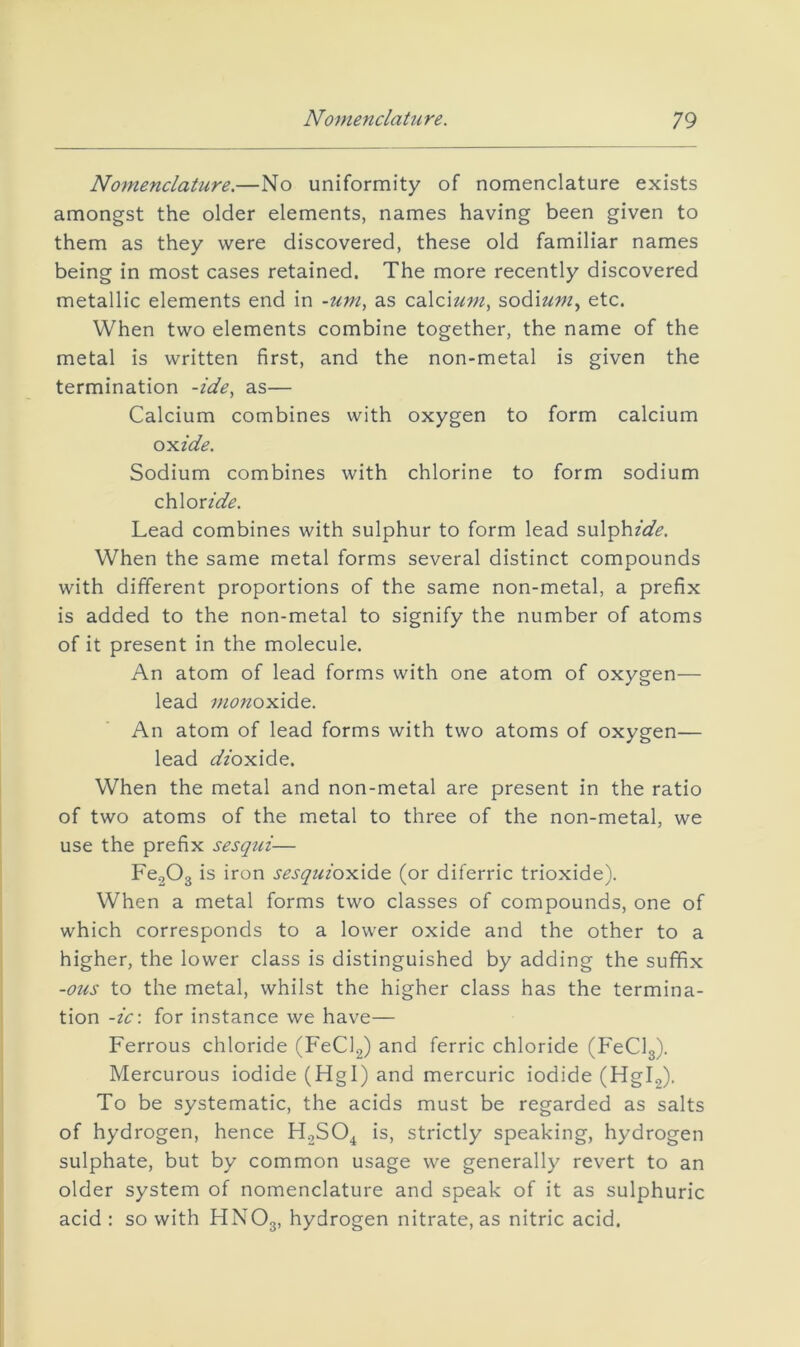 Nomenclature.—No uniformity of nomenclature exists amongst the older elements, names having been given to them as they were discovered, these old familiar names being in most cases retained. The more recently discovered metallic elements end in -um, as calciz^w, sodium^ etc. When two elements combine together, the name of the metal is written first, and the non-metal is given the termination -ide, as— Calcium combines with oxygen to form calcium oyiide. Sodium combines with chlorine to form sodium chloride. Lead combines with sulphur to form lead sulphide. When the same metal forms several distinct compounds with different proportions of the same non-metal, a prefix is added to the non-metal to signify the number of atoms of it present in the molecule. An atom of lead forms with one atom of oxygen— lead monoxide. An atom of lead forms with two atoms of oxygen— lead dioxide. When the metal and non-metal are present in the ratio of two atoms of the metal to three of the non-metal, we use the prefix sesqui— Fe203 is iron sesquioxlde (or diferric trioxide). When a metal forms two classes of compounds, one of which corresponds to a lower oxide and the other to a higher, the lower class is distinguished by adding the suffix -ous to the metal, whilst the higher class has the termina- tion -ic\ for instance we have— Ferrous chloride (FeClg) and ferric chloride (FeClg). Mercurous iodide (Hgl) and mercuric iodide (Hgl2). To be systematic, the acids must be regarded as salts of hydrogen, hence H2SO^ is, strictly speaking, hydrogen sulphate, but by common usage we generally revert to an older system of nomenclature and speak of it as sulphuric acid : so with HNO3, hydrogen nitrate, as nitric acid.