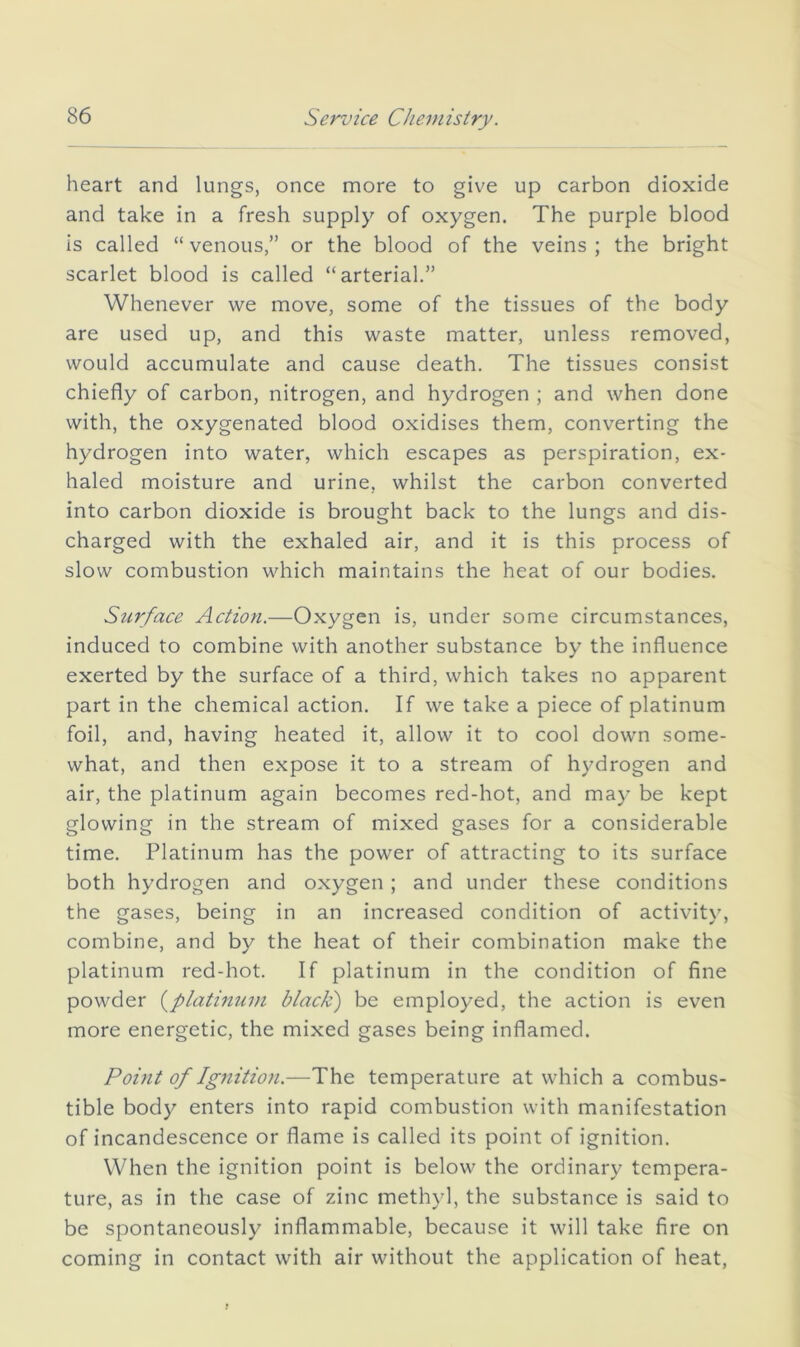 heart and lungs, once more to give up carbon dioxide and take in a fresh supply of oxygen. The purple blood is called “ venous,” or the blood of the veins ; the bright scarlet blood is called “arterial.” Whenever we move, some of the tissues of the body are used up, and this waste matter, unless removed, would accumulate and cause death. The tissues consist chiefly of carbon, nitrogen, and hydrogen ; and when done with, the oxygenated blood oxidises them, converting the hydrogen into water, which escapes as perspiration, ex- haled moisture and urine, whilst the carbon converted into carbon dioxide is brought back to the lungs and dis- charged with the exhaled air, and it is this process of slow combustion which maintains the heat of our bodies. Surface Action.—Oxygen is, under some circumstances, induced to combine with another substance by the influence exerted by the surface of a third, which takes no apparent part in the chemical action. If we take a piece of platinum foil, and, having heated it, allow it to cool down some- what, and then expose it to a stream of hydrogen and air, the platinum again becomes red-hot, and may be kept glowing in the stream of mixed gases for a considerable time. Platinum has the power of attracting to its surface both hydrogen and oxygen; and under these conditions the gases, being in an increased condition of activity, combine, and by the heat of their combination make the platinum red-hot. If platinum in the condition of fine powder i^platmum black) be employed, the action is even more energetic, the mixed gases being inflamed. Point of Ig7iition.—The temperature at which a combus- tible body enters into rapid combustion with manifestation of incandescence or flame is called its point of ignition. When the ignition point is below the ordinary tempera- ture, as in the case of zinc methyl, the substance is said to be spontaneously inflammable, because it will take fire on coming in contact with air without the application of heat.