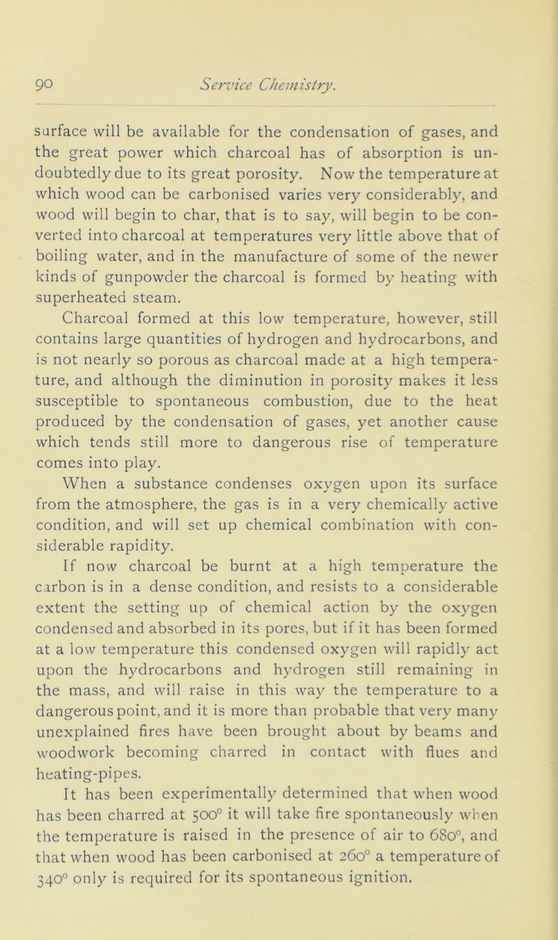 surface will be available for the condensation of gases, and the great power which charcoal has of absorption is un- doubtedly due to its great porosity. Now the temperature at which wood can be carbonised varies very considerably, and wood will begin to char, that is to say, will begin to be con- verted into charcoal at temperatures very little above that of boiling water, and in the manufacture of some of the newer kinds of gunpowder the charcoal is formed by heating with superheated steam. Charcoal formed at this low temperature, however, still contains large quantities of hydrogen and hydrocarbons, and is not nearly so porous as charcoal made at a high tempera- ture, and although the diminution in porosity makes it less susceptible to spontaneous combustion, due to the heat produced by the condensation of gases, yet another cause which tends still more to dangerous rise of temperature comes into play. When a substance condenses oxygen upon its surface from the atmosphere, the gas is in a very chemically active condition, and will set up chemical combination with con- siderable rapidity. If now charcoal be burnt at a high temperature the carbon is in a dense condition, and resists to a considerable extent the setting up of chemical action by the oxygen condensed and absorbed in its pores, but if it has been formed at a low temperature this condensed oxygen will rapidly act upon the hydrocarbons and hydrogen still remaining in the mass, and will raise in this way the temperature to a dangerous point, and it is more than probable that very many unexplained fires have been brought about by beams and woodwork becoming charred in contact with flues and heating-pipes. It has been experimentally determined that when wood has been charred at 500° it will take fire spontaneously when the temperature is raised in the presence of air to 6So°, and that when wood has been carbonised at 260° a temperature of 340° only is required for its spontaneous ignition.