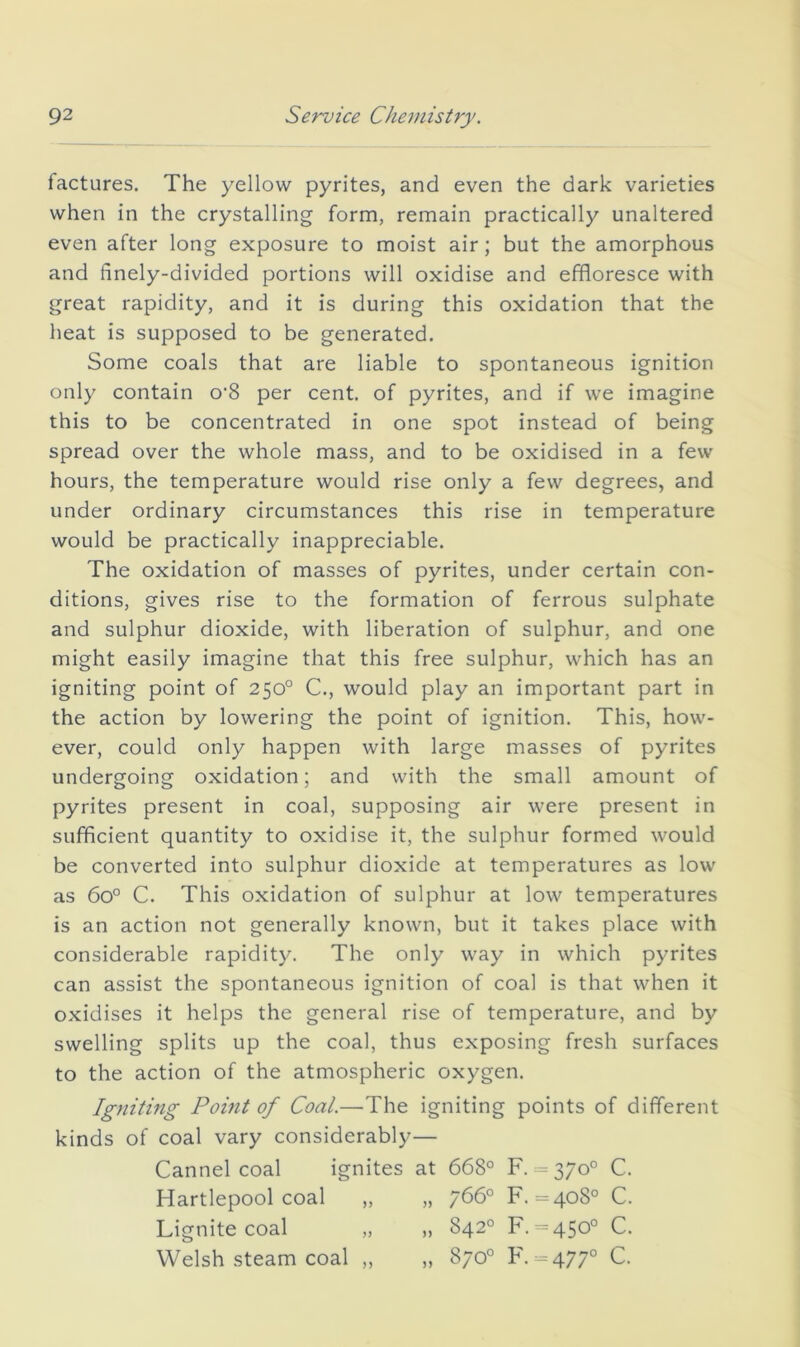 factures. The yellow pyrites, and even the dark varieties when in the crystalling form, remain practically unaltered even after long exposure to moist air; but the amorphous and finely-divided portions will oxidise and effloresce with great rapidity, and it is during this oxidation that the heat is supposed to be generated. Some coals that are liable to spontaneous ignition only contain o‘8 per cent, of pyrites, and if we imagine this to be concentrated in one spot instead of being spread over the whole mass, and to be oxidised in a few hours, the temperature would rise only a few degrees, and under ordinary circumstances this rise in temperature would be practically inappreciable. The oxidation of masses of pyrites, under certain con- ditions, gives rise to the formation of ferrous sulphate and sulphur dioxide, with liberation of sulphur, and one might easily imagine that this free sulphur, which has an igniting point of 250° C., would play an important part in the action by lowering the point of ignition. This, how- ever, could only happen with large masses of pyrites undergoing oxidation; and with the small amount of pyrites present in coal, supposing air were present in sufficient quantity to oxidise it, the sulphur formed would be converted into sulphur dioxide at temperatures as low as 60° C. This oxidation of sulphur at low temperatures is an action not generally known, but it takes place with considerable rapidity. The only way in which pyrites can assist the spontaneous ignition of coal is that when it oxidises it helps the general rise of temperature, and by swelling splits up the coal, thus exposing fresh surfaces to the action of the atmospheric oxygen. Igniting Pomt of Coal.—The igniting points of different kinds of coal vary considerably— Cannel coal ignites at 668° F. = 370° C. Hartlepool coal ,, „ 766° F. =408° C. Lignite coal „ „ 842° F. =450° C. Welsh steam coal „ „ 870° F. = 477° C.