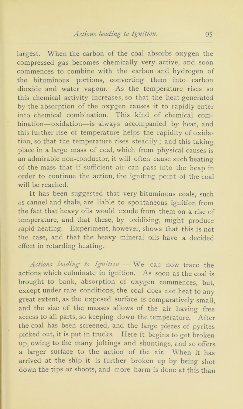 largest. When the carbon of the coal absorbs oxygen the compressed gas becomes chemically very active, and soon commences to combine with the carbon and hydrogen of the bituminous portions, converting them into carbon dioxide and water vapour. As the temperature rises so this chemical activity increases, so that the heat generated by the absorption of the oxygen causes it to rapidly enter into chemical combination. This kind of chemical com- bination— oxidation—is always accompanied by heat, and this further rise of temperature helps the rapidity of oxida- tion, so that the temperature rises steadily ; and this taking- place in a large mass of coal, which from physical causes is an admirable non-conductor, it will often cause such heating of the mass that if sufficient air can pass into the heap in order to continue the action, the igniting point of the coal will be reached. It has been suggested that very bituminous coals, such as cannel and shale, are liable to spontaneous ignition from the fact that heavy oils would exude from them on a rise of temperature, and that these, by oxidising, might produce rapid heating. Experiment, however, shows that this is not the case, and that the heavy mineral oils have a decided effect in retarding heating. Actions lending to Ignition. — We can now trace the actions which culminate in ignition. As soon as the coal is brought to bank, absorption of oxygen commences, but, except under rare conditions, the coal does not heat to any great extent, as the exposed surface is comparatively small, and the size of the masses allows of the air having- free access to all parts, so keeping down the temperature. After the coal has been screened, and the large pieces of pyrites picked out, it is put in trucks. Here it begins to get broken up, owing to the many joltings and shuntings, and so offers a larger surface to the action of the air. When it has arrived at the ship it is further broken up by being shot down the tips or shoots, and more harm is done at this than