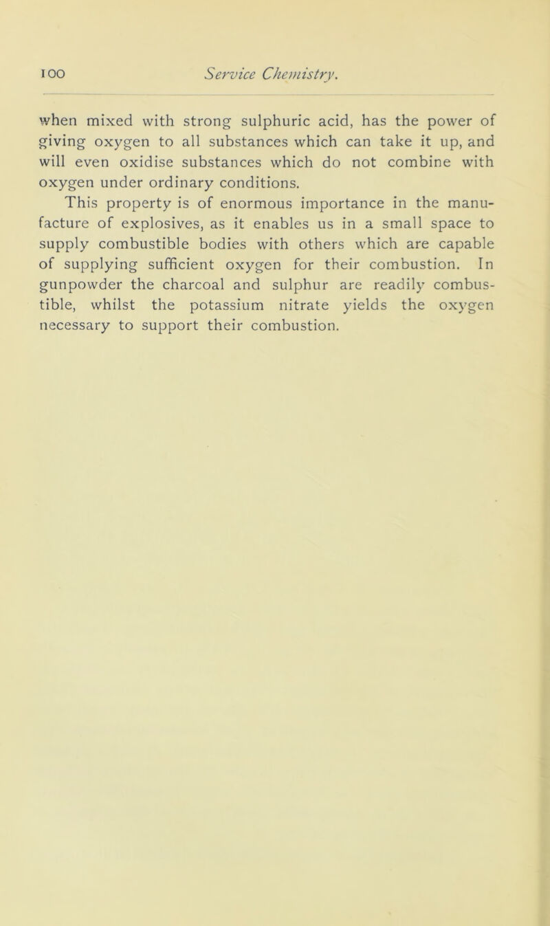 when mixed with strong sulphuric acid, has the power of giving oxygen to all substances which can take it up, and will even oxidise substances which do not combine with oxygen under ordinary conditions. This property is of enormous importance in the manu- facture of explosives, as it enables us in a small space to supply combustible bodies with others which are capable of supplying sufficient oxygen for their combustion. In gunpowder the charcoal and sulphur are readily combus- tible, whilst the potassium nitrate yields the oxygen necessary to support their combustion.