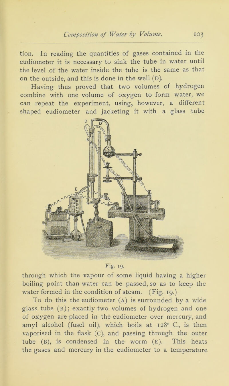 tion. In reading the quantities of gases contained in the eudiometer it is necessary to sink the tube in water until the level of the water inside the tube is the same as that on the outside, and this is done in the well (d). Having thus proved that two volumes of hydrogen combine with one volume of oxygen to form water, we can repeat the experiment, using, however, a different shaped eudiometer and jacketing it with a glass tube Fig. 19. through which the vapour of some liquid having a higher boiling point than water can be passed, so as to keep the water formed in the condition of steam. (Fig. 19.) To do this the eudiometer (a) is surrounded by a wide glass tube (b); exactly two volumes of hydrogen and one of oxygen are placed in the eudiometer over mercury, and amyl alcohol (fusel oil;, which boils at 128° C., is then vaporised in the flask (c), and passing through the outer tube (b), is condensed in the worm (e). This heats the gases and mercury in the eudiometer to a temperature