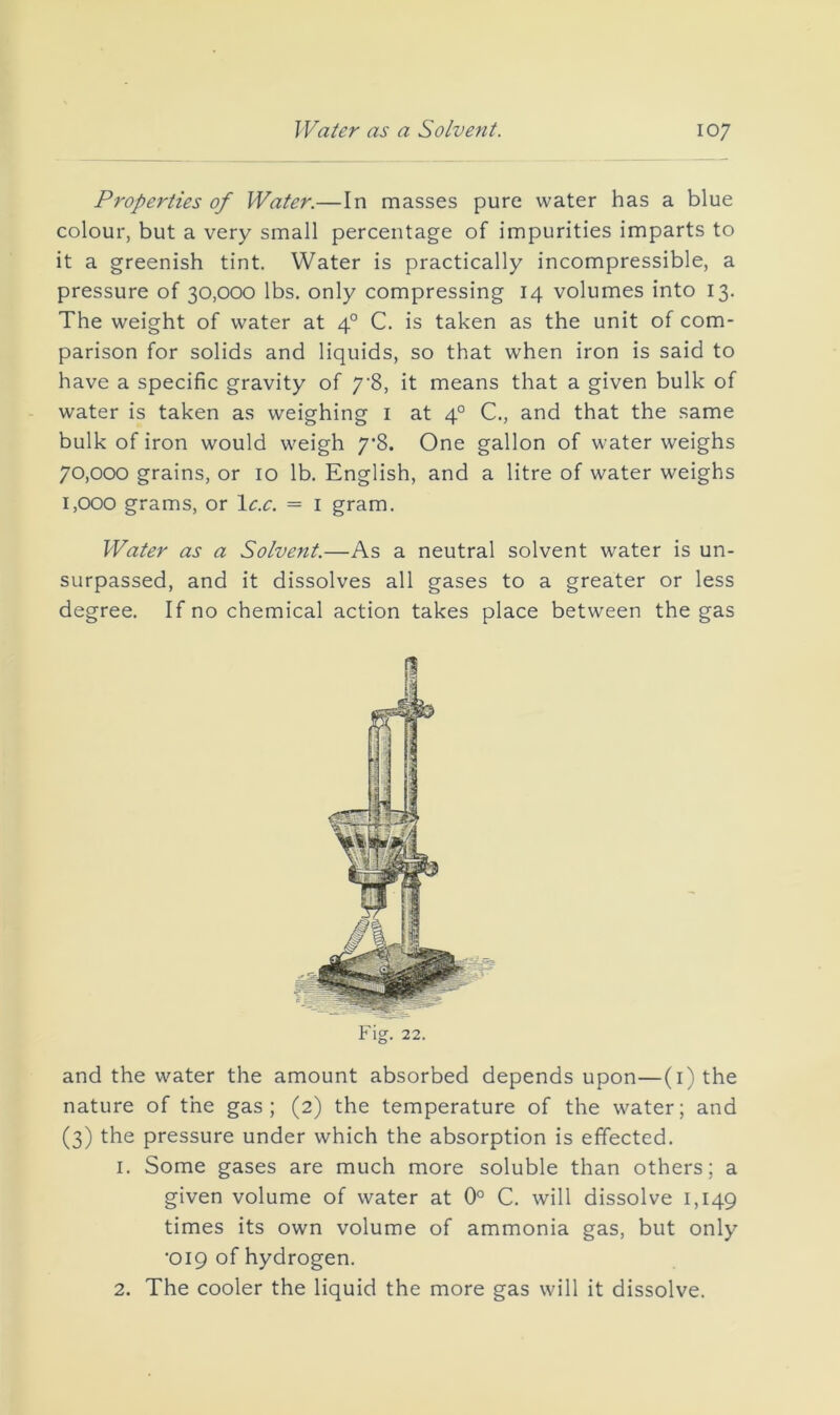 Properties of Water.—In masses pure water has a blue colour, but a very small percentage of impurities imparts to it a greenish tint. Water is practically incompressible, a pressure of 30,000 lbs. only compressing 14 volumes into 13. The weight of water at 4° C. is taken as the unit of com- parison for solids and liquids, so that when iron is said to have a specific gravity of 7’8, it means that a given bulk of water is taken as weighing i at 4° C., and that the same bulk of iron would weigh 7*8. One gallon of water weighs 70.000 grains, or 10 lb. English, and a litre of water weighs 1.000 grams, or le.e. = i gram. Water as a Solvent.—As a neutral solvent water is un- surpassed, and it dissolves all gases to a greater or less degree. If no chemical action takes place between the gas Fig. 22. and the water the amount absorbed depends upon—(i) the nature of the gas; (2) the temperature of the water; and (3) the pressure under which the absorption is effected. 1. Some gases are much more soluble than others; a given volume of water at 0° C. will dissolve 1,149 times its own volume of ammonia gas, but only ■019 of hydrogen. 2. The cooler the liquid the more gas will it dissolve.