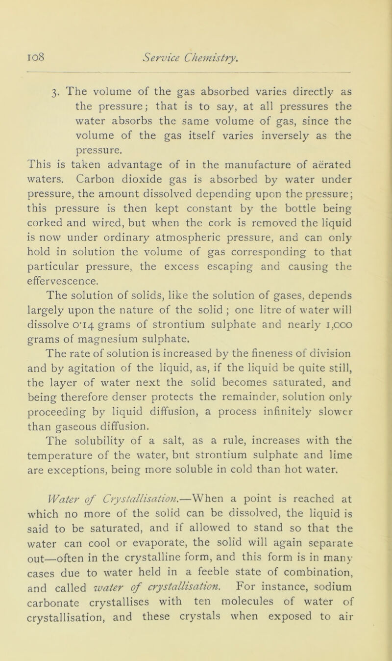 3. The volume of the gas absorbed varies directly as the pressure; that is to say, at all pressures the water absorbs the same volume of gas, since the volume of the gas itself varies inversely as the pressure. This is taken advantage of in the manufacture of aerated waters. Carbon dioxide gas is absorbed by water under pressure, the amount dissolved depending upon the pressure; this pressure is then kept constant by the bottle being corked and wired, but when the cork is removed the liquid is now under ordinary atmospheric pressure, and can only hold in solution the volume of gas corresponding to that particular pressure, the excess escaping and causing the effervescence. The solution of solids, like the solution of gases, depends largely upon the nature of the solid ; one litre of water will dissolve O’lq grams of strontium sulphate and nearly i,oco grams of magnesium sulphate. The rate of solution is increased by the fineness of division and by agitation of the liquid, as, if the liquid be quite still, the layer of water next the solid becomes saturated, and being therefore denser protects the remainder, solution only proceeding by liquid diffusion, a process infinitely slower than gaseous diffusion. The solubility of a salt, as a rule, increases with the temperature of the water, but strontium sulphate and lime are exceptions, being more soluble in cold than hot water. Water of Crystallisation.—When a point is reached at which no more of the solid can be dissolved, the liquid is said to be saturated, and if allowed to stand so that the water can cool or evaporate, the solid will again separate out—often in the crystalline form, and this form is in many cases due to water held in a feeble state of combination, and called water of crystallisation. For instance, sodium carbonate crystallises with ten molecules of water of crystallisation, and these crystals when exposed to air