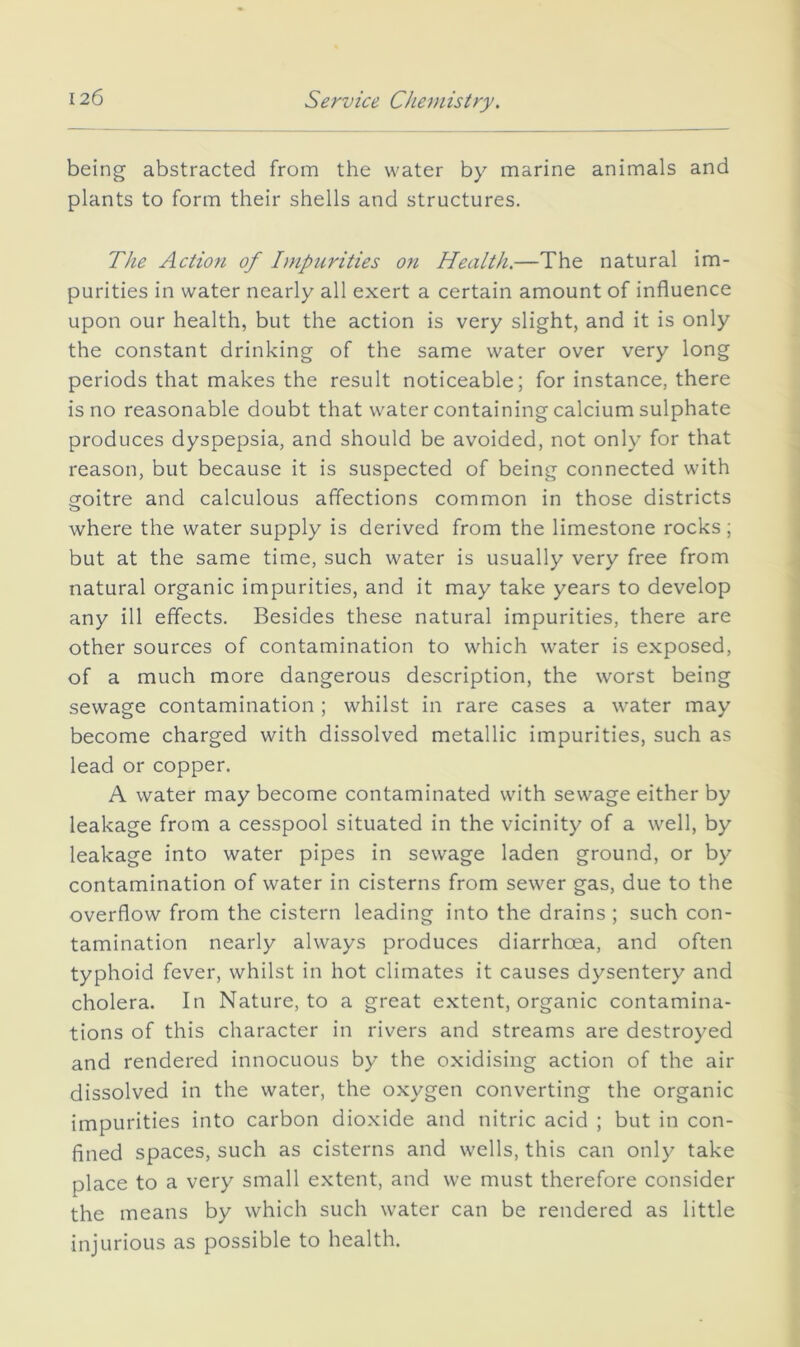 being abstracted from the water by marine animals and plants to form their shells and structures. The Action of Impurities on Health,—The natural im- purities in water nearly all exert a certain amount of influence upon our health, but the action is very slight, and it is only the constant drinking of the same water over very long periods that makes the result noticeable; for instance, there is no reasonable doubt that water containing calcium sulphate produces dyspepsia, and should be avoided, not only for that reason, but because it is suspected of being connected with cfoitre and calculous affections common in those districts where the water supply is derived from the limestone rocks; but at the same time, such water is usually very free from natural organic impurities, and it may take years to develop any ill effects. Besides these natural impurities, there are other sources of contamination to which water is exposed, of a much more dangerous description, the worst being sewage contamination ; whilst in rare cases a water may become charged with dissolved metallic impurities, such as lead or copper. A water may become contaminated with sewage either by leakage from a cesspool situated in the vicinity of a well, by leakage into water pipes in sewage laden ground, or by contamination of water in cisterns from sewer gas, due to the overflow from the cistern leading into the drains ; such con- tamination nearly always produces diarrhoea, and often typhoid fever, whilst in hot climates it causes dysentery and cholera. In Nature, to a great extent, organic contamina- tions of this character in rivers and streams are destroyed and rendered innocuous by the oxidising action of the air dissolved in the water, the oxygen converting the organic impurities into carbon dioxide and nitric acid ; but in con- fined spaces, such as cisterns and wells, this can only take place to a very small extent, and we must therefore consider the means by which such water can be rendered as little injurious as possible to health.