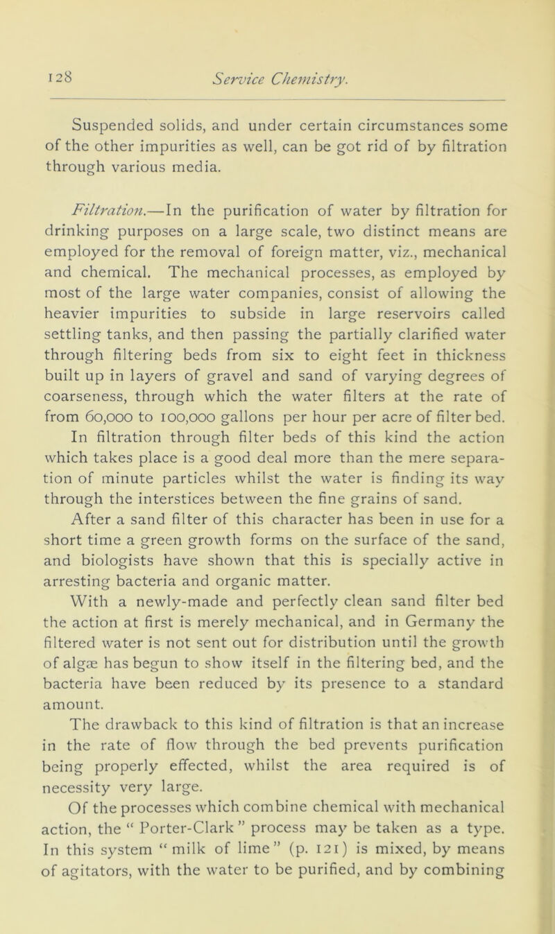 Sennce CJieniistry. Suspended solids, and under certain circumstances some of the other impurities as well, can be got rid of by filtration through various media. Filtration.—In the purification of water by filtration for drinking purposes on a large scale, two distinct means are employed for the removal of foreign matter, viz., mechanical and chemical. The mechanical processes, as employed by most of the large water companies, consist of allowing the heavier impurities to subside in large reservoirs called settling tanks, and then passing the partially clarified water through filtering beds from six to eight feet in thickness built up in layers of gravel and sand of varying degrees of coarseness, through which the water filters at the rate of from 60,000 to 100,000 gallons per hour per acre of filter bed. In filtration through filter beds of this kind the action which takes place is a good deal more than the mere separa- tion of minute particles whilst the water is finding its way through the interstices between the fine grains of sand. After a sand filter of this character has been in use for a short time a green growth forms on the surface of the sand, and biologists have shown that this is specially active in arresting bacteria and organic matter. With a newly-made and perfectly clean sand filter bed the action at first is merely mechanical, and in Germany the filtered water is not sent out for distribution until the growth of algae has begun to show itself in the filtering bed, and the bacteria have been reduced by its presence to a standard amount. The drawback to this kind of filtration is that an increase in the rate of flow through the bed prevents purification being properly effected, whilst the area required is of necessity very large. Of the processes which combine chemical with mechanical action, the “ Porter-Clark ” process may be taken as a type. In this system “milk of lime” (p. 121) is mixed, by means of agitators, with the water to be purified, and by combining