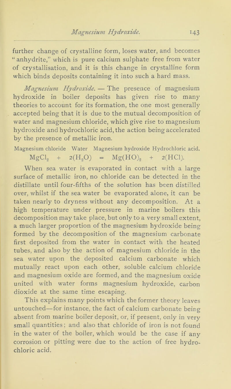 Magnesium Hydroxide. H3 further change of crystalline form, loses water, and becomes “ anhydrite,” which is pure calcium sulphate free from water of crystallisation, and it is this change in crystalline form which binds deposits containing it into such a hard mass. Magnesium Hydroxide. — The presence of magnesium hydroxide in boiler deposits has given rise to many theories to account for its formation, the one most generally accepted being that it is due to the mutual decomposition of water and magnesium chloride, which give rise to magnesium hydroxide and hydrochloric acid, the action being accelerated by the presence of metallic iron. Magnesium chloride Water Magnesium hydroxide Hydrochloric acid. MgCl2 + = Mg(HO).2 + 2(HC1). When sea water is evaporated in contact with a large surface of metallic iron, no chloride can be detected in the distillate until four-fifths of the solution has been distilled over, whilst if the sea water be evaporated alone, it can be taken nearly to dryness without any decomposition. At a high temperature under pressure in marine boilers this decomposition may take place, but only to a very small extent, a much larger proportion of the magnesium hydroxide being formed by the decomposition of the magnesium carbonate first deposited from the water in contact with the heated tubes, and also by the action of magnesium chloride in the sea water upon the deposited calcium carbonate which mutually react upon each other, soluble calcium chloride and magnesium oxide are formed, and the magnesium oxide united with water forms magnesium hydroxide, carbon dioxide at the same time escaping. This explains many points which the former theory leaves untouched—for instance, the fact of calcium carbonate being absent from marine boiler deposit, or, if present, only in very small quantities; and also that chloride of iron is not found in the water of the boiler, which would be the case if any corrosion or pitting were due to the action of free hydro- chloric acid.