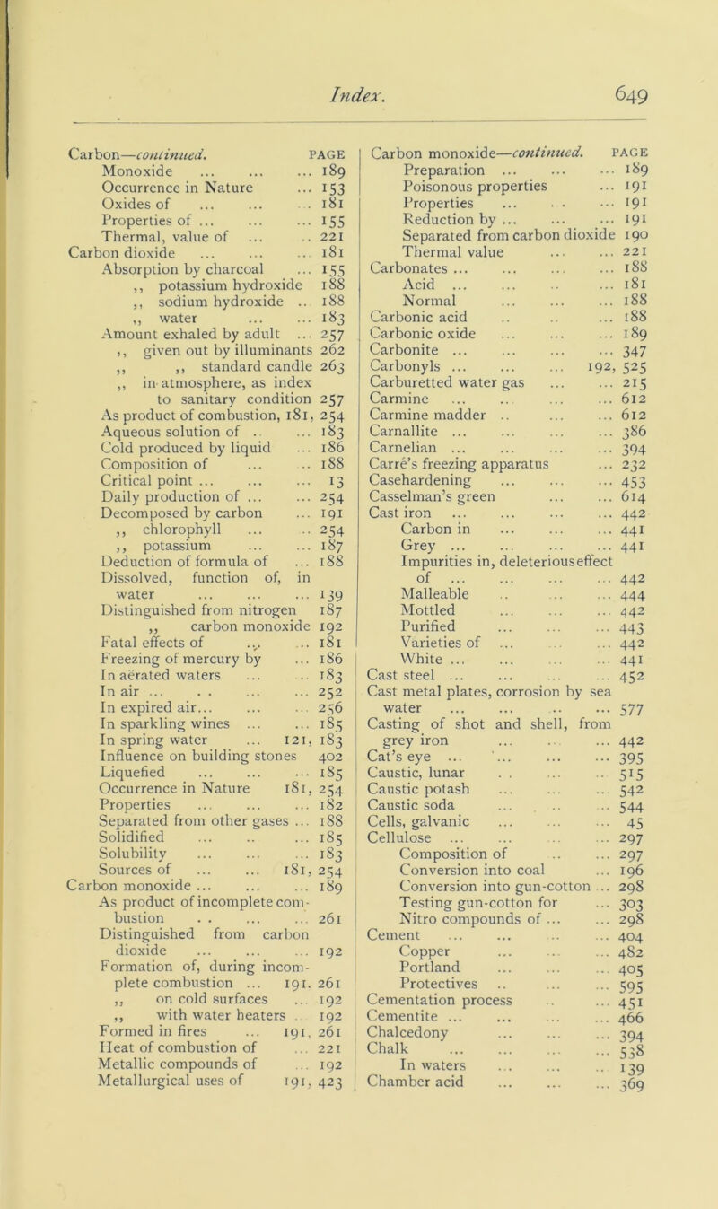 Carbon—conlinued. PAGE Monoxide ... ... ... 189 Occurrence in Nature ... 153 Oxides of ... ... .181 Properties of ... ... ... 155 Thermal, value of ... .. 221 Carbon dioxide ... ... .. 181 Absorption by charcoal ... 155 ,, potassium hydroxide 188 ,, sodium hydroxide .. 188 ,, water ... ... 183 Amount exhaled by adult ... 257 ), given out by illuminants 262 ,, ,, standard candle 263 ,, in atmosphere, as index to sanitary condition 257 As product of combustion, 181, 254 Aqueous solution of Cold produced by liquid Composition of Critical point ... Daily production of ... Decomposed by carbon ,, chlorophyll ,, potassium Deduction of formula of 183 186 188 13 254 191 254 187 188 Carbon monoxide—continued. page Preparation ... ... ... 189 Poisonous properties ... 191 Properties ... . • ... 191 Reduction by ... ... ... 191 Separated from carbon dioxide 190 Thermal value ... ... 221 Carbonates ... ... ... ... 188 Acid ... 181 Normal ... ... ... 188 Carbonic acid .. .. ... 188 Carbonic oxide ... ... ... 189 Carbonite ... ... ... ... 347 Carbonyls ... ... ... 192, 525 Carburetted water gas ... ... 215 Carmine ... .. ... ... 612 Carmine madder .. ... ... 612 Carnallite ... ... ... ... 386 Carnelian ... ... ... ... 394 Carre’s freezing apparatus ... 232 Casehardening ... ... ... 453 Casselman’s green ... ... 614 Cast iron ... ... ... ... 442 Carbon in ... ... ... 441 Grey ... ... ... ... 441 Impurities in, deleteriouseffect Dissolved, function of. in of 442 water .. 139 Malleable 444 Distinguished from nitrogen 187 Mottled 442 ,, carbon monoxide 192 Purified 443 Fatal effects of 181 Varieties of 442 Freezing of mercury by 186 White 441 In aerated waters 183 Cast steel ... 452 In air ... 252 Cast metal plates, corrosion by sea In expired air... 256 water 577 In sparkling wines ... .. 185 Casting of shot and shell, from In spring water 121, 183 grey iron 442 Influence on building stones 402 Cat’s eye ... 395 Liquefied 185 Caustic, lunar 515 Occurrence in Nature 181, 2.34 Caustic potash 542 Properties 182 Caustic soda 544 Separated from other gases ... 188 Cells, galvanic 45 Solidified 185 Cellulose 297 Solubility 183 Composition of 297 Sources of 181, 254 Conversion into coal 196 Carbon monoxide ... 189 Conversion into gun-cotton ... 298 As product of incomplete com- Testing gun-cotton for 303 bastion 261 Nitro compounds of ... 298 Distinguished from carbon Cement 404 dioxide 192 Copper 482 Formation of, during incom- Portland 405 plete combustion ... 191. 261 Protectives 595 ,, on cold surfaces 192 Cementation proce.ss 451 ,, With water heaters . 192 Cementite ... 466 Formed in fires I9L 261 Chalcedony 394 Heat of combustion of 221 Chalk 538 Metallic compounds of 192 In waters 139 Metallurgical uses of 191, 423 Chamber acid 369