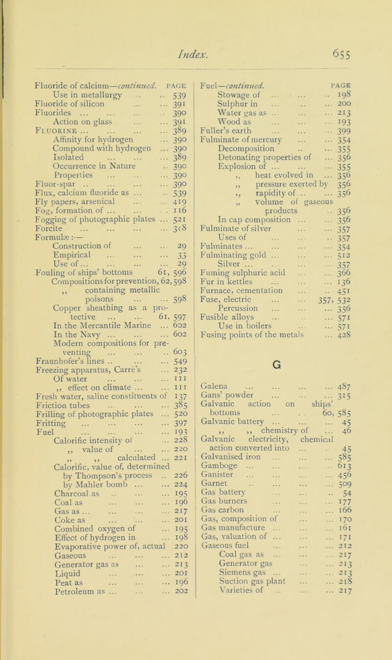 Fluoride of calcium—continued, page Use in metallurgy . .. 539 Fluoride of silicon ... ... 391 Fluorides ... ... ... . 390 Action on glass ... ... 391 Fi.uorine 389 Affinity for hydrogen ... 390 Compound with hydrogen ... 390 Isolated ... ... ... 389 Occurrence in Nature .. 390 Properties ... ... ... 390 Pduor-spar .. ... ... ... 390 Flux, calcium fluoride as ... .. 539 Fly papers, arsenical ... .. 419 Fog, formation of ... ... . . 116 Uoggitig of photographic plates ... 521 Forcite ... ... ... ... 348 Formulte:— Construction of ... .. 29 Empirical ... ... ... 33 Use of... ... ... ... 29 P’ouling of ships’ bottoms 61, 596 Compositions for prevention, 62,598 ,, containing metallic poisons ... ... 598 Copper sheathing as a pro- tective ... ... 61, 597 In the Mercantile Marine ... 602 In the Navy ... ... ... 602 Modern compositions for pre- venting ... ... .. 603 Fraunhofer’s lines .. ... ... 549 Freezing apparatus, Carre’s ... 232 Of water ... ... ... iii ,, effect on climate ... ... in Fresh water, saline constituents of 137 Friction tubes .. ... ... 3^5 Frilling of photographic plates ... 520 Fritting 397 Fuel ... ... ... ... 195 Calorific intensity of ... 228 ,, value of ... ... 220 ,, ,, calculated ... 221 Calorific, value of, determined by Thompson’s process .. 226 by Mahler bomb ... ... 224 Charcoal as ... ... 195 Coal as ... ... ... 196 Gas as ... ... ... ...217 Coke as ... ... ... 201 Combined oxygen of ... 195 Effect of hydrogen in ... 198 Evaporative power of, actual 220 Gaseous ... ... ... 212 Generator gas as 213 Liquid ... ... ... 201 Peat as ... ... ... 196 Petroleum as ... ... ... 202 Fuel—continued. 1 Stowage of Sulphur in Water gas as Wood as Fuller’s earth Fulminate of mercury Decomposition Detonating properties of Explosion of ... ,, heat evolved in ,, pressure exerted by ,, rapidity of „ volume of gaseous products In cap composition Fulminate of silver Uses of P'ulminates ... Fulminating gold ... Silver ... Fuming sulphuric acid Fur in kettles Furnace, cementation Fuse, electric ... ... 357, Percussion Fusible alloys Use in boilers Fusing points of the metal AGE 198 200 213 193 399 354 355 356 355 356 356 356 356 356 357 357 354 512 357 366 136 451 532 356 571 571 428 G Galena 487 Gans’ powder Galvanic action on ships’ 315 bottoms 60, 585 Galvanic battery ... 45 ,, ,, chemistry of Galvanic electricity, chemical 46 action converted into 45 Galvanised iron 585 Gamboge ... 613 Ganister 456 Garnet 509 Gas battery 54 Gas burners 177 Gas carbon 166 Gas, composition of 170 Gas manufacture ... 161 Gas, valuation of ... 171 Gaseous fuel Coal gas as ... 212 217 Generator gas 213 Siemens gas ... 213 Suction gas plant 218 \'arieties of 217