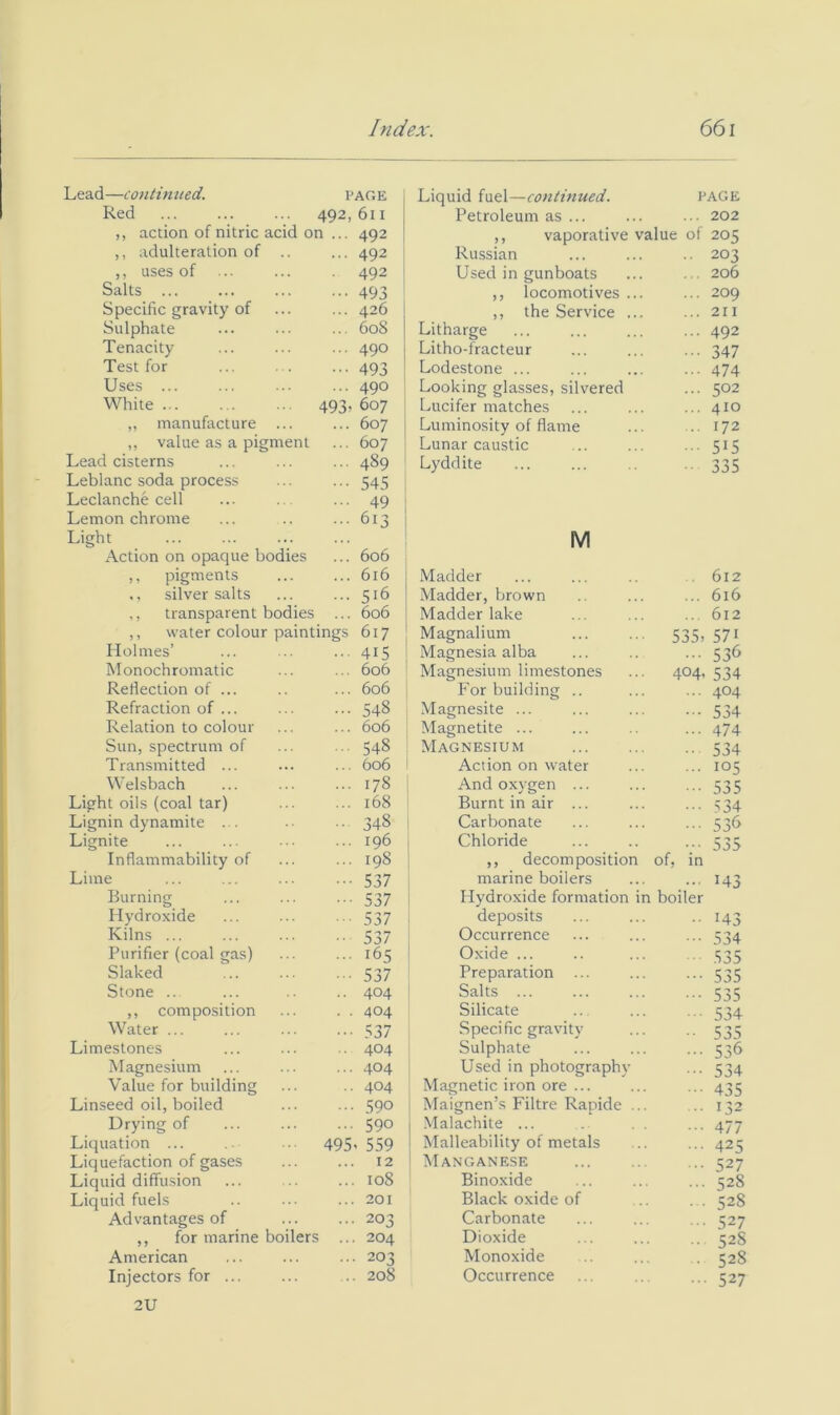 Lead—continued. PAGE Liquid fuel—continued. PAGE Red 492, 611 Petroleum as ... ... 202 ,, action of nitric acid on ... 492 ,, vaporative value of 205 ,, adulteration of .. ... 492 Russian .. 203 ,, uses of ■ 492 Used in gunboats ... 206 Salts ... ••• 493 ,, locomotives ... ... 209 Specific gravity of ... 426 ,, the Service ... ... 211 Sulphate ... 608 Litharge ... 492 Tenacity ... 490 Litho-fracteur • •• 347 Test for ••• 493 Lodestone ... 474 Uses ... ... 490 Looking glasses, silvered ... 502 White 493> 607 Lucifer matches ... 410 „ manufacture ... ... 607 Luminosity of flame .. 172 ,, value as a pigment ... 607 Lunar caustic 515 Lead cisterns ... 489 Lyddite ■■ 335 Leblanc soda process ••• 545 Leclanche cell ... 49 Lemon chrome ... 613 Light Action on opaque bodies 606 M ,, pigments 616 Madder . 612 silver salts 516 ' Madder, brown ... 616 ,, transparent bodies ... 606 Madder lake 612 ,, water colour paintings 617 Magnalium 535> 571 Holmes’ 415 Magnesia alba ... 536 Monochromatic 606 Magnesium limestones 404- 534 Reflection of ... 606 For building .. 404 Refraction of ... 548 Magnesite ... 534 Relation to colour 606 Magnetite ... ... 474 Sun, spectrum of 548 Magnesium • • 534 Transmitted ... 606 Action on water 105 Welsbach 178 i And oxygen ... 535 ht oils (coal tar) 168 Burnt in air ... 534 ;nin dynamite . . 348 Carbonate 53<> ;nite 196 1 Chloride 535 Inflammability of Lime Burning Hydroxide Kilns ... Purifier (coal gas) Slaked Stone .. ,, composition Water ... Limestones Magnesium Value for building Linseed oil, boiled Drying of Liquation ... Liquefaction of gases Liquid diffusion Liquid fuels Advantages of ,, for marine boilers American Injectors for ... 2U 495 198 i ,, decomposition 537 marine boilers 537 i Hydroxide formation in 537 deposits 537 Occurrence 165 Oxide ... 537 Preparation ... 404 Salts ... 404 Silicate 537 Specific gravity 404 ' Sulphate 404 Used in photography 404 Magnetic iron ore ... 590 Maignen’s Fibre Rapide ... 590 I Malachite ... 559 I Malleability of metals 12 ' Manganese 108 Binoxide 201 Black oxide of 203 Carbonate 204 Dioxide 203 Monoxide 208 Occurrence of, in boiler 143 143 534 535 535 535 534 535 536 534 435 132 477 425 527 528 528 527 52S 528 527