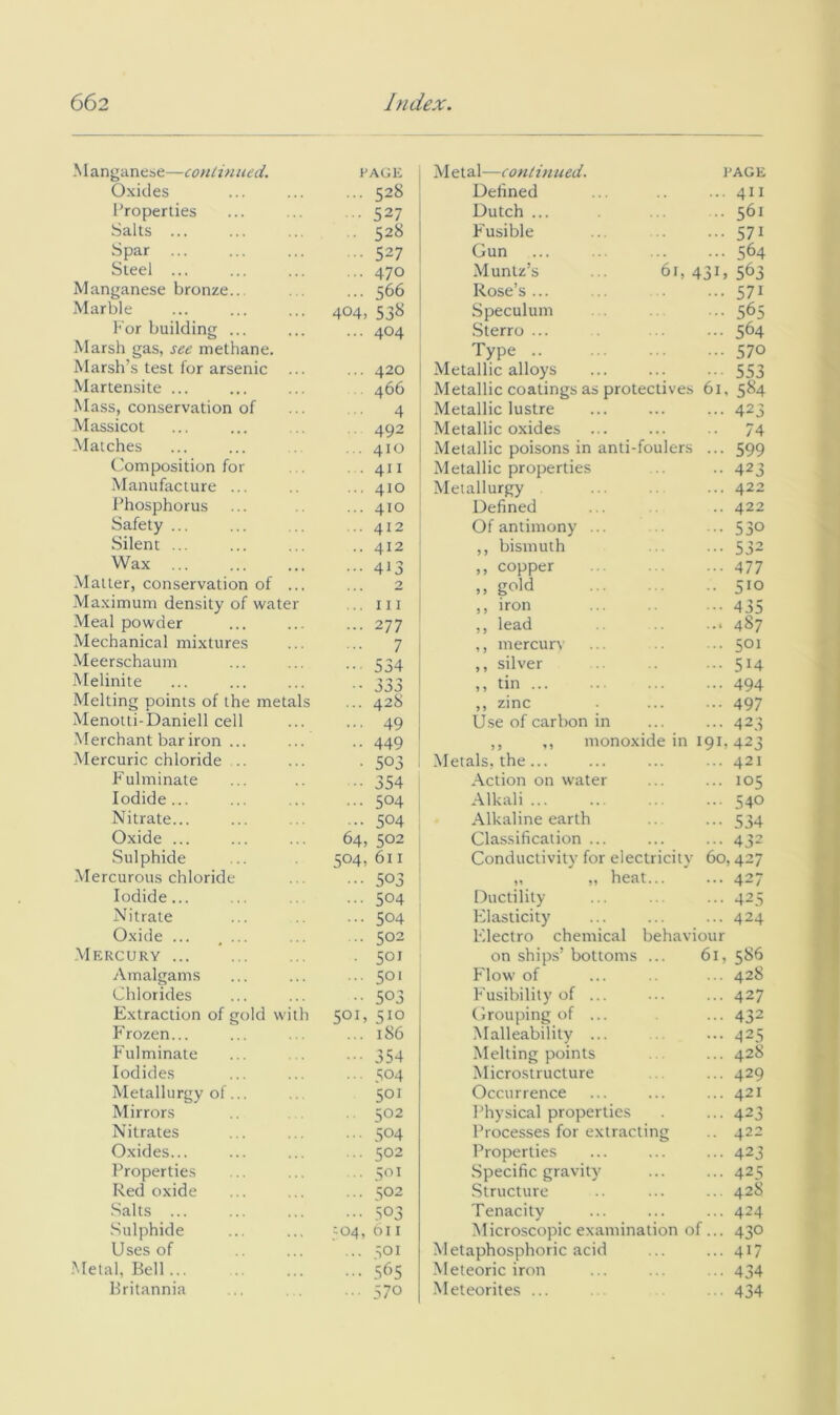 Manganese—conlinued. RAGE Metal—continued. PAGE Oxides ... 528 Dehned 411 Properties • 527 Dutch ... 561 Salts ... . 528 Fusible 571 Spar ... .. 527 Gun 564 Steel ... ... 470 Muntz’s ... 61, 13 G 563 Manganese bronze... ... 566 Rose’s ... 571 Marble 404, 53^ Speculum 565 For building ... ... 404 .Sterro ... 564 Marsh gas, see methane. Marsh’s test for arsenic ... Type 570 ... 420 Metallic alloys 553 Martensite ... 466 Metallic coatings as protectives 61, 584 Mass, conservation of 4 Metallic lustre 423 Massicot 492 Metallic oxides 74 Matches .. 410 Metallic poisons in anti-foulers 599 Composition for . 411 Metallic properties 423 Manufacture ... ... 410 Metallurgy 422 Phosphorus ... 410 Defined 422 Safety ... .. 412 Of antimony ... 530 Silent ... .. 412 ,, bismuth 532 Wax ... 413 ,, copper 477 Matter, conservation of ... 2 ,, gold 510 Maximum density of water ... Ill ,, iron 435 Meal powder ... 277 ,, lead ... 487 Mechanical mixtures ... 7 ,, mercury 501 -Meerschaum ••• 534 ,, silver 514 Melinite .• JOJ ,, tm 494 Melting points of the metals ... 428 ,, zinc 497 Menotti-Daniell cell ... 49 Use of carbon in 423 Merchant bar iron ... .. 449 ,, ,, monoxide in 191, 423 Mercuric chloride .. . 503 Metals, the... 421 Fulminate .. 354 Action on water 105 Iodide... ... 504 Alkali 540 Nitrate... ... 504 Alkaline earth 534 Oxide ... 64, 502 Classification ... 432 Sulphide 504, 611 Conductivity for electricity 60,427 -Mercurous chloride ... 503 ,, ,, heat... 427 Iodide... ... 504 Ductility 425 Nitrate ... 504 Elasticity 424 Oxide ... , ... .. 502 F'-lectro chemical behaviour .Mercury . 501 on ships’ bottoms ... 61, 586 Amalgams ... 501 F'low of 428 Chlorides .. 503 F'usibility of ... 427 Extraction of gold with 501, 510 Grouping of ... 432 F rozen... ... 186 Malleability ... 425 F'ulminate ... 354 Melting points 428 Iodides ... 504 Microstructure 429 Metallurgy of... 501 Occurrence 421 Mirrors 502 Physical properties 423 Nitrates ... 504 Processes for extracting 422 Oxides... .. 502 Properties 423 Properties ■ 501 Specific gravity 425 Red oxide ... S02 Structure 428 Salts ... •• 503 Tenacity 424 Sulphide 504, 011 Microscopic examination of... 430 Uses of ... 501 M etaphosphoric acid 417 Metal, Bell ... 5f'5 Meteoric iron 434 Britannia .. 570 .Meteorites ... 434