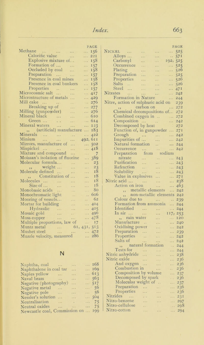 PAGE Methane ... ... ... ... 156 Calorific value ... ... 221 E.xplosive mixture ot... ... 158 Formation of ... ... ... 157 Occluded by coal ... ... 158 Preparation ... ... ... 157 Presence in coal mines ... 158 I’resence in coal bunkers ... 158 I’roperties .. ... I57 Microcosmic salt ... ... .. 417 Microstructure of metals ... ... 429 Mill cake ... .. .. .. 276 Breaking up of ... ... 277 Milling (gunpowder) ... ... 276 Mineral black ... ... .. 610 Green ... . . ... .. 614 Mineral waters ... ... ... 123 ,, (artificial) manufacture ... 183 Minerals ... ... .. ... 422 Minium ... ... ... 492,611 Mirrors, manufacture of ... ... 502 Mispickel ... ... ... ... 418 ^Mixture and compound ... .. 7 Moissan’s isolation of fluorine ... 389 Molecular formula... ... ... 23 ,, weight 23 Molecule defined ... ... ... 18 ,, Constitution of ... ... 18 Molecules ... ... ... ... 18 Size of... ... ... ... 18 Monobasic acids ... .. 80 Monochromatic light .. .. 606 Mooring of vessels... ... .. 62 Mortar for building ... ... 404 Hydraulic ... ... ... 4°5 Mosaic gold ... .. ... 496 Moss copper ... ... ... 478 Multiple proportions, law of .. 17 Muntz metal ... 61,431, 563 Mushet steel ... ... ... 47^ Muzzle velocity, measured ... 286 N Naphtha, coal Naphthalene in coal tar Naples yellow Naval brass Negative (photography) Negative metal Negative pole Nessler’s solution ... Neutralisation Neutral oxides Newcastle coal, Commis.sion on PAGE Nickei 525 Alloys 571 Carbonyl ... ... 192, 525 Occurrence ... ... ... 525 Plating ... ... ... 526 Preparation ... ... ... 525 Properties ... .. ... 526 Salts ... ... ... 526 Steel ... ... ... •••471 Nitrates ... ... ... ... 242 Formation in Nature ... 244 Nitre, action of .sulphuric acid on 239 ,, carbon on ... 272 Chemical decompositions of... 272 Combined oxygen in .. ... 272 Composition ... ... 242 Decomposed by heat 272 Function of, in gunpowder ... 271 Grough ... ... ... 242 Impurities of ... ... ... 242 Natural formation .. ... 244 Occurrence ... .. ... 242 . 168 . 169 ■ 613 563 ■ 517 • 56 • 56 ■ 504 • 75 • 75 • 199 from sodium Preparation nitrate Purification Refraction Solubility Value in explosives Nitric acid ... Action on iron ,, metallic elements ... ,, non-melallic elements Colour due to Formation from ammonia ... Identified In air ... ... ... 117, ,, rainwater Manufacture .. Oxidising power Preparation ... Properties Salts of ,, natural formation Tests for Nitric anhydride ... Nitric oxide And oxygen ... Combustion in Composition by volume Decomposed by spark Molecular weight of .. Preparation ... Properties Nitrides Nitro-benzene Nitro-cellulose Nitro-cotton 243 243 243 243 271 238 463 242 242 239 244 244 253 120 240 242 239 242 242 244 244 238 236 236 236 237 236 237 236 236 231 297 298 294