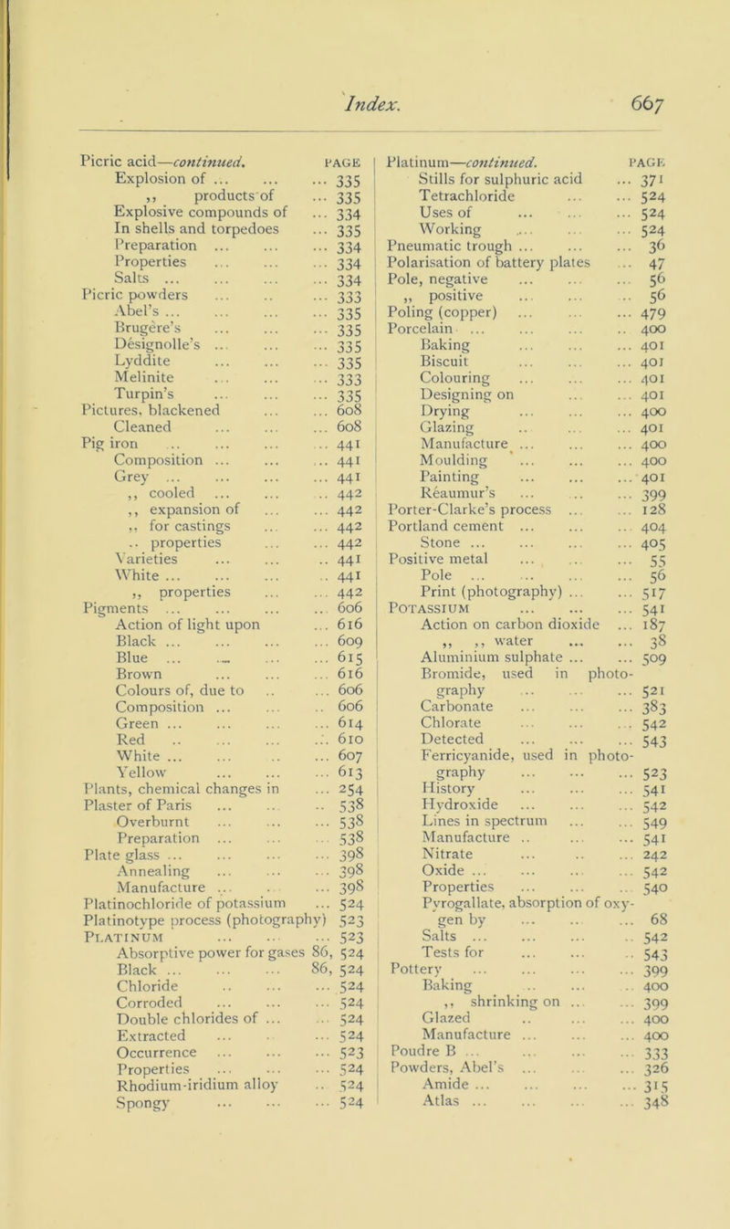 \ Index. 667 Picric acid—continued. PAGE 1 Platinum—cojttinued. PAGE Explosion of ... 335 ! Stills for sulphuric acid 371 ,, products of 335 Tetrachloride 524 Explosive compounds of 334 Uses of 524 In shells and torpedoes 335 Working 524 Preparation ... 334 Pneumatic trough ... 36 Properties 334 Polarisation of battery plates 47 Salts ... 334 Pole, negative 56 Picric powders 333 „ positive 56 Abel’s ... 335 Poling (copper) 479 Brugere’s 335 Porcelain ... 400 Designolle’s ... Baking 401 Lyddite 335 Biscuit 401 Melinite 333 Colouring 401 Turpin’s 335 Designing on 401 Pictures, blackened 608 Drying 400 Cleaned 608 Glazing 401 Pig iron 441 Manufacture ... 400 Composition ... 441 Moulding ’ ... 400 Grey ... 441 Painting 401 ,, cooled 442 Reaumur’s 399 ,, expansion of 442 Porter-Clarke’s process ... 128 ,, for castings 442 Portland cement ... 404 .. properties 442 Stone ... 405 Varieties 441 Positive metal ... 55 White ... 441 Pole 56 ,, properties 442 Print (photography) ... 517 Pigments ... 606 Potassium 541 Action of light upon 616 Action on carbon dioxide 187 Black 609 ,, ,, water • 38 Blue ... ._ 615 Aluminium sulphate ... 509 Brown 616 Bromide, used in photo Colours of, due to 606 graphy 521 Composition ... 606 Carbonate ■ 383 Green ... 614 Chlorate 542 Red 610 Detected ■ 543 White 607 Ferricyanide, used in photo Yellow 613 graphy ■ 523 Plants, chemical changes in 254 History • .541 Plaster of Paris 538 Hydroxide ■ 542 Overburnt 538 Lines in spectrum ■ 549 Preparation ... 538 Manufacture .. ■ 541 Plate glass ... 398 Nitrate . 242 Annealing 398 Oxide ... ■ 542 Manufacture ... 398 Properties 540 Platinochloride of potassium 524 Pyrogallate, absorption of oxy - Platinotype process (photography) 523 gen by . 68 Pl.ATtNUM 523 Salts ... 542 Absorptive power for gases 86, 524 Tests for ■ 543 Black ... 86, 524 Pottery 399 Chloride 524 Baking 400 Corroded 524 ,, shrinking on ... 399 Double chlorides of ... 524 Glazed . 400 Extracted 524 Manufacture ... . 400 Occurrence 523 Poudre B ... 333 Properties 524 Powders, Abel’s 326 Rhodium-iridium alloy 524 Amide ... ■ 315 Spongy 524 Atlas ... 348