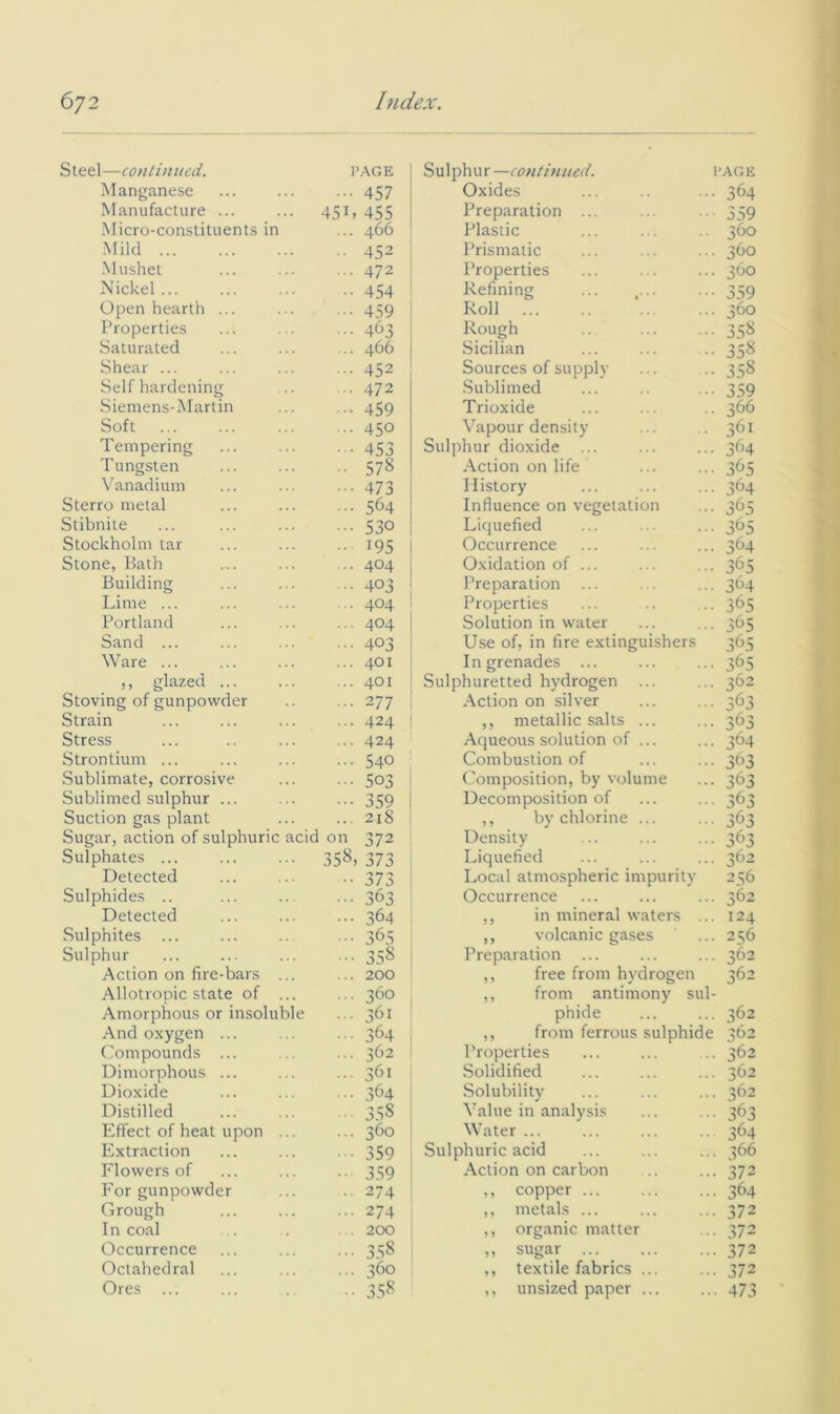 Steel—continued. PAGE Manganese ••• 457 Manufacture ... 451. 455 •Micro-constituents in ... 466 -Mild •• 452 •Mushet ... 472 Nickel ... 454 Open hearth ... 459 Properties ... 463 Saturated ... 466 Shear ... ... 452 Self hardening ... 472 Siemens-Martin ■■■ 459 Soft ... 450 Tempering 453 Tungsten ■■ 578 Vanadium ••• 473 Sterro metal ... 564 Stibnite ... 530 Stockholm tar ■ 195 Stone, Path ... 404 Building ... 403 Lime ... ... 404 Portland ... 404 Sand ... ••• 403 Ware ... ... 401 ,, glazed ... 401 Stoving of gunpowder ... 277 Strain ... 424 Stress ... 424 Strontium ... • •• 540 Sublimate, corrosive ••• 503 Sublimed sulphur ... ••• 359 Suction gas plant ... 218 Sugar, action of sulphuric acid on 372 Sulphates ... 358, 373 Detected •• 373 Sulphides .. ••• 363 Detected ... 364 Sulphites ... • 365 Sulphur •• 358 Action on fire-bars ... ... 200 Allotropic state of ... ... 360 Amorphous or insoluble ... 361 And oxygen ... ... 364 Compounds ... ... 362 Dimorphous ... ... 361 Dioxide ... 364 Distilled 3.58 Effect of heat upon ... ... 360 Extraction ■ 359 Flowers of •• 359 For gunpowder .. 274 Grough ... 274 In coal . . 200 Occurrence 3.58 Octahedral ... 360 Ores ... .. 358 Sulphur—continued. I'AGE Oxides ... ... 364 Preparation ... ... .. 359 Plastic ... ... .. 360 Prismatic ... ... ... 360 Properties ... ... ... 360 Refining ... 359 Roll ... ... ... 360 Rough 3 58 Sicilian ... ... .. 358 Sources of supply ... .. 358 .Sublimed ... .. ... 359 Trioxide ... ... .. 366 Vapour density ... .. 361 Sulphur dioxide ... ... ... 364 Action on life ... ... 365 History ... ... ... 364 Influence on vegetation ... 365 Liquefied ... ... ... 365 Occurrence ... ... ... 364 Oxidation of ... ... ... 365 Preparation ... ... ... 364 Properties ... .. .. 365 Solution in water ... ... 365 Use of, in fire extinguishers 365 In grenades ... ... ... 365 Sulphuretted hydrogen ... ... 362 Action on silver ... ■••363 ,, metallic salts ... ... 363 Aqueous solution of ... ... 364 Combustion of ... ... 363 Composition, by volume ... 363 Decomposition of ... ... 363 ,, by chlorine ... ... 363 Density ... ... ... 363 Liquefied ... ... ... 362 Local atmospheric impurity 256 Occurrence ... ... ... 362 ,, in mineral waters ... 124 ,, volcanic gases ... 256 Preparation ... ... ... 362 ,, free from hydrogen 362 ,, from antimony sul- phide ... ... 362 ,, from ferrous sulphide 362 Properties ... ... ... 362 Solidified ... ... ... 362 Solubility ... ... ... 362 Value in analysis ... ... 363 Water ... ... ... .. 364 Sulphuric acid ... ... ... 366 Action on carbon .. ... 372 ,, copper 364 ,, metals ... ... ... 372 ,, organic matter ... 372 ,, sugar 372 ,, textile fabrics ... ... 372 ,, unsized paper ... ... 473