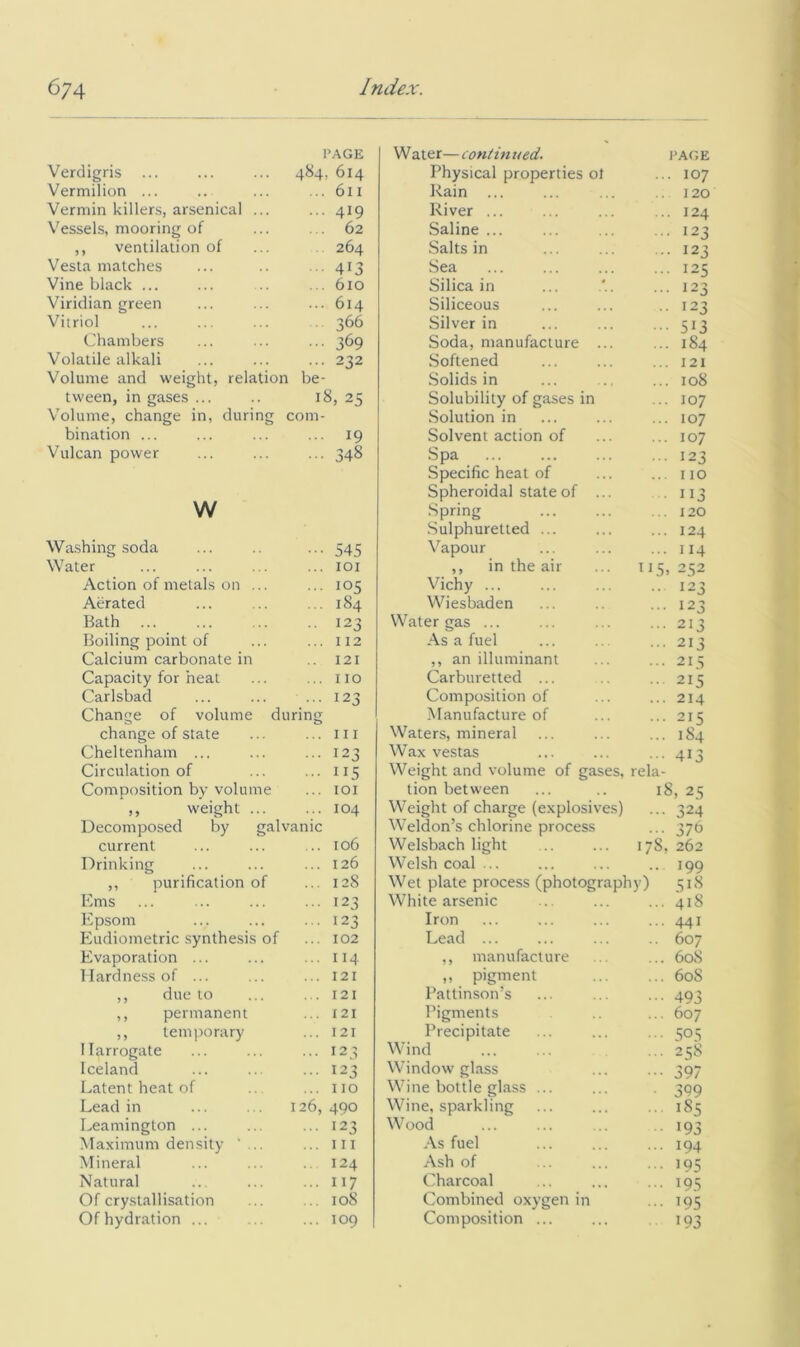 Verdigris ... PAGE 484, 614 Vermilion ... ... 611 Vermin killers, arsenical ... ... 419 Vessels, mooring of 62 ,, ventilation of 264 Vesta matches 413 Vine black ... ... 610 Viridian green ... 614 Vitriol 366 Chambers ... 369 Volatile alkali ... 232 Volume and weight, relation be- tween, in gases ... 18, 25 V’'olume, change in, during com- bination ... ... 19 Vulcan power ... 348 w Washing soda ••• 545 Water ... lOI Action of metals on ... ... 105 Aerated ... 184 Bath .. 123 Boiling point of ... 112 Calcium carbonate in 121 Capacity for heat ... no Carlsbad ... 123 Change of volume during change of state ... Ill Cheltenham ... ... 123 Circulation of ... 115 Composition by volume ... lOI ,, weight ... ... 104 Decomposed by galvanic current ... 106 Drinking ... 126 ,, purification of ... 128 Ems ... 123 Epsom ... 123 Eudiometric synthesis of ... 102 Evaporation ... ... 114 Hardness of ... ... 121 ,, due to . . 121 ,, permanent ... 121 ,, temporary ... 121 Harrogate ... 123 Iceland ... 123 Latent heat of ... no Lead in 126, 490 Leamington ... ... 123 Maximum density ' ... ... Ill Mineral .. 124 Natural ... 117 Of cry.stallisation ... 108 Of hydration ... ... 109 Water— contin ued. PAGE Physical properties ol ... 107 Rain ... 120 River ... .. 124 Saline ... ... 123 Salts in .. 123 Sea ... 125 Silica in ... 123 Siliceous .. 123 Silver in ••• 513 Soda, manufacture ... ... 184 Softened ... 121 Solids in ... 108 Solubility of gases in ... 107 Solution in ... 107 Solvent action of ... 107 Spa ... 123 Specific heat of ... no Spheroidal state of ... • 113 Spring ... 120 Sulphuretted ... ... 124 Vapour ... 114 ,, in the air 115. 252 Vichy ... .. 123 Wiesbaden ... 123 Water gas ... ... 213 As a fuel ... 213 ,, an illuminant ... 213 Carburetted ... ... 215 Composition of ... 214 Manufacture of ... 215 Waters, mineral ... 184 Wax vestas .. 413 Weight and volume of gases, rela- tion between 18, 25 Weight of charge (explosives) ... 324 Weldon’s chlorine process ... 37b Welsbach light 17S, 262 Welsh coal ... .. 199 Wet plate process (photography) 518 White arsenic ... 418 Iron ... 441 Lead ... .. 607 ,, manufacture ... 60S ,, pigment ... 60S Pattinson’s ... 493 Pigments ... 607 Precipitate ... 505 Wind ... 258 Window glass 397 Wine bottle glass ... 399 Wine, sparkling .. 185 Wood 193 As fuel ... 194 Ash of ... 195 Charcoal ••• 195 Combined oxygen in ••• 195 Compo.sition 193