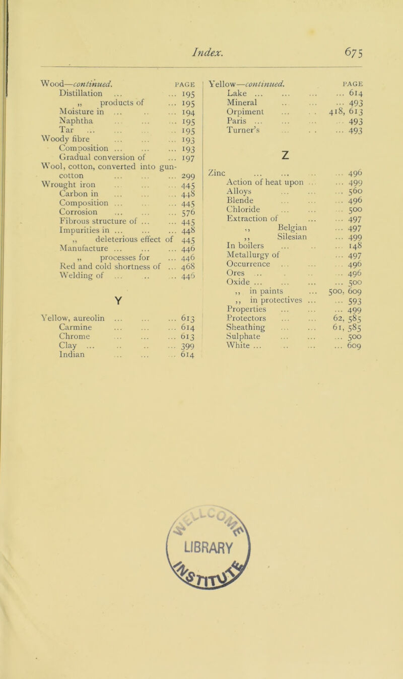 Wood—continued. I'AGii Distillation ... I95 „ products of ... 195 Moisture in ... I94 Naphtha ... .. 195 Tar 195 Woody fibre ... ... ... 193 Composition ... ... ... 193 Gradual conversion of ... 197 Wool, cotton, converted into gun- cotton ... ... ... 299 Wrought iron ... ... 445 Carbon in ... ... ... 4.4.8 Composition ... ... 445 Corrosion ... ... ... 576 Fibrous structure of ... ... 445 Impurities in ... ... ... 448 „ deleterious effect of 445 Manufacture ... ... ... 446 „ processes for ... 446 Red and cold shortness of ... 468 Welding of ... .. .. 446 Y ellow—continued Lake ... Mineral Orpiment Paris ... Turner’s z Zinc Action of heat upon Alloys Blende Chloride Extraction of ,, Belgian ,, Silesian In boilers Metallurgy of Occurrence . . Ores Oxide ... I'AGE ... 614 493 418, 613 493 ••• 493 ... 496 ... 499 ... 360 ■ 496 .. 500 497 ••• 497 ... 499 148 ... 497 496 .. 496 ... 500 Y Yellow, aureolin ... ... ... 613 Carmine ... ... ... 614 Chrome ... ... ...613 Indian .. ... . 614 ,, in paints 500, 609 ,, in protectives ... 593 Properties ... 499 Protectors 62, 585 Sheathing 61, 585 Sulphate ... 500