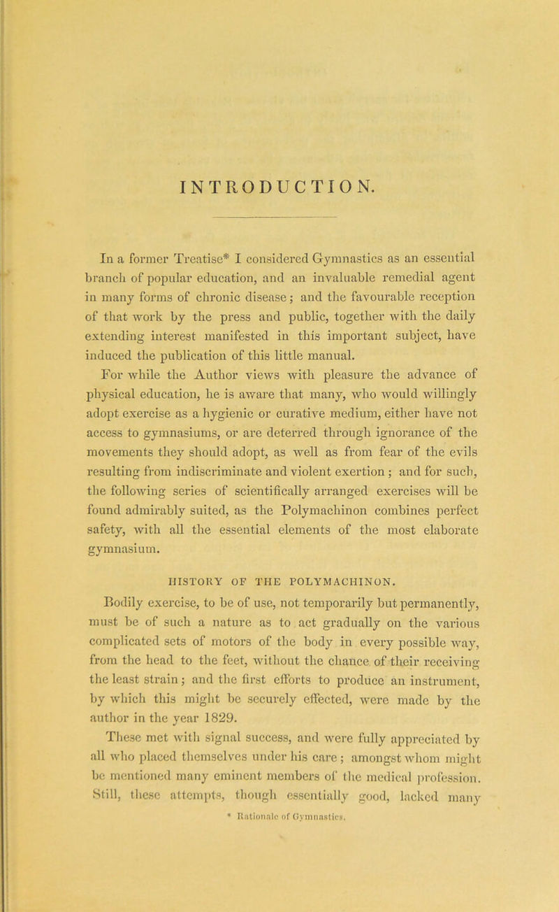 INTRODUCTION. In a former Treatise* I considered Gymnastics as an essential branch of popular education, and an invaluable remedial agent in many forms of chronic disease; and the favourable reception of that work by the press and public, together with the daily extending interest manifested in this important subject, have induced the publication of this little manual. For while the Author views with pleasure the advance of physical education, he is aware that many, who would willingly adopt exercise as a hygienic or curative medium, either have not access to gymnasiums, or are deterred through ignorance of the movements they should adopt, as well as from fear of the evils resulting from indiscriminate and violent exertion ; and for such, the following series of scientifically arranged exercises will be found admirably suited, as the Polymacliinon combines perfect safety, with all the essential elements of the most elaborate gymnasium. HISTORY OF THE POLYMACHINON. Bodily exercise, to be of use, not temporarily but permanently, must be of such a nature as to act gradually on the various complicated sets of motors of the body in every possible way, from the head to the feet, without the chance of their receiving the least strain; and the first efforts to produce an instrument, by which this might be securely effected, were made by the author in the year 1829. These met with signal success, and were fully appreciated by all who placed themselves under his care; amongst whom might be mentioned many eminent members of the medical profession. Still, these attempts, though essentially good, lacked many * Rationale of Gymnastics.