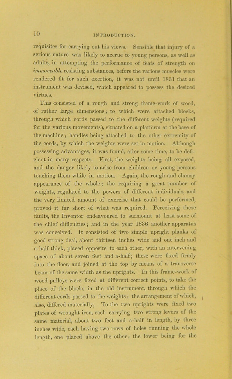requisites for carrying out his views. Sensible that injury of a serious nature was likely to accrue to young persons, as well as adults, in attempting the performance of feats of strength on immoveable resisting substances, before the various muscles were rendered fit for such exertion, it was not until 1831 that an instrument was devised, which appeared to possess the desired virtues. This consisted of a rough and strong frame-work of wood, of rather large dimensions; to which were attached blocks, through which cords passed to the different weights (required for the various movements), situated on a platform at the base of the machine; handles being attached to the other extremity of the cords, by which the weights were set in motion. Although possessing advantages, it was found, after some time, to be defi- cient in many respects. First, the weights being all exposed, and the danger likely to arise from children or young persons touching them while in motion. Again, the rough and clumsy appearance of the whole; the requiring a great number of weights, regulated to the powers of different individuals, and the very limited amount of exercise that could be performed, proved it far short of what was required. Perceiving these faults, the Inventor endeavoured to surmount at least some of the chief difficulties; and in the year 1836 another apparatus was conceived. It consisted of two simple upright planks of good strong deal, about thirteen inches wide and one inch and a-half thick, placed opposite to each other, with an intervening space of about seven feet and a-half; these were fixed firmly into the floor, and joined at the top by means of a transverse beam of the same width as the uprights. In this frame-work of wood pulleys were fixed at different correct points, to take the place of the blocks in the old instrument, through which the different cords passed to the weights; the arrangement of which, also, differed materially, To the two uprights were fixed two plates of wrought iron, each carrying two strong levers of the same material, about two feet and a-half in length, by three inches wide, each having two rows of holes running the whole length, one placed above the other; the lower being for the