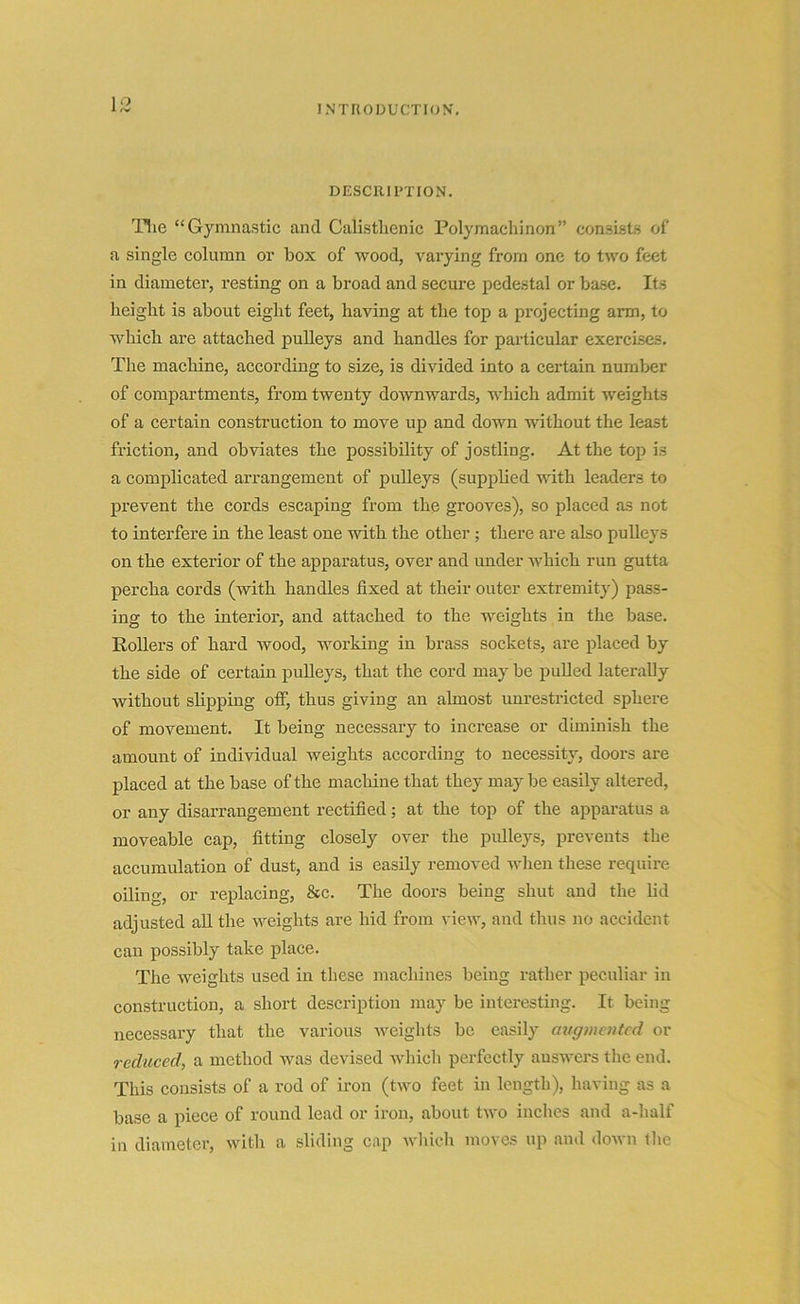 1 ° DESCRIPTION. The “Gymnastic and Calistlienic Polymachinon” consists of a single column or box of wood, varying from one to two feet in diameter, resting on a broad and secure pedestal or base. Its height is about eight feet, having at the top a projecting arm, to which are attached pulleys and handles for particular exercises. The machine, according to size, is divided into a certain number of compartments, from twenty downwards, which admit weights of a certain construction to move up and down without the least friction, and obviates the possibility of jostling. At the top is a complicated arrangement of pulleys (supplied with leaders to prevent the cords escaping from the grooves), so placed as not to interfere in the least one with the other; there are also pulleys on the exterior of the apparatus, over and under which run gutta percha cords (with handles fixed at their outer extremity) pass- ing to the interior, and attached to the weights in the base. Rollers of hard wood, working in brass sockets, are placed by the side of certain pulleys, that the cord may be pulled laterally without slipping off, thus giving an almost unrestricted sphere of movement. It being necessary to increase or diminish the amount of individual weights according to necessity, doors are placed at the base of the machine that they may be easily altered, or any disarrangement rectified; at the top of the apparatus a moveable cap, fitting closely over the pulleys, prevents the accumulation of dust, and is easily removed when these require oiling, or replacing, &c. The doors being shut and the lid adjusted all the weights are hid from view, and thus no accident can possibly take place. The weights used in these machines being rather peculiar in construction, a short description may be interesting. It being necessary that the various weights be easily augmented or reduced, a method was devised which perfectly answers the end. This consists of a rod of iron (two feet in length), having as a base a piece of round lead or iron, about two inches and a-lialf in diameter, with a sliding cap which moves up and down the