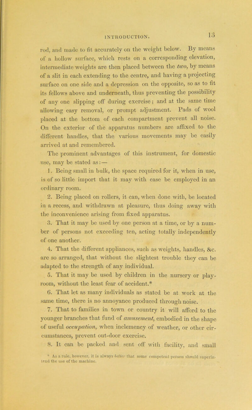 rod, and made to lit accurately on the weight below. By means of a hollow surface, which rests on a corresponding elevation, intermediate weights are then placed between the two, by means of a slit in each extending to the centre, and having a projecting surface on one side and a depression on the opposite, so as to lit its fellows above and underneath, thus preventing the possibility of any one slipping off during exercise; and at the same time allowing easy removal, or prompt adjustment. Pads of wool placed at the bottom of each compartment prevent all noise. On the exterior of the apparatus numbers are affixed to the different handles, that the various movements may be easily arrived at and remembered. The prominent advantages of this instrument, for domestic use, may be stated as: — 1. Being small in bulk, the space required for it, when in use, is of so little import that it may with ease be employed in an ordinary room. 2. Being placed on rollers, it can, when done with, be located in a recess, and withdrawn at pleasure, thus doing away with the inconvenience arising from fixed apparatus. 3. That it may be used by one person at a time, or by a num- ber of persons not exceeding ten, acting totally independently of one another. 4. That the different appliances, such as weights, handles, &c. are so arranged, that without the slightest trouble they can be adapted to the strength of any individual. 5. That it may be used by children in the nursery or play- room, without the least fear of accident.* 6. That let as many individuals as stated be at work at the same time, there is no annoyance produced through noise. 7. That to families in town or country it will afford to the younger branches that fund of amusement, embodied in the shape of useful occupation, when inclemency of weather, or other cir- cumstances, prevent out-door exercise. 8. It can be packed and sent off with facility, and small * As a rule, however, it is always better that some competent person should superin- tend the use of the machine.