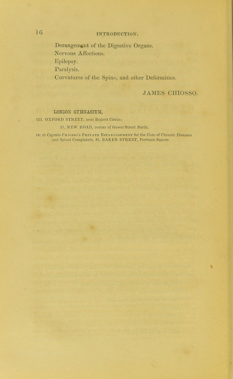 1 () Derangement of the Digestive Organs. Nervous Affections. Epilepsy. Paralysis. Curvatures of the Spine, and other Deformities. JAMES CHIOSSO. LONDON GYMNASIUM, 123, OXFORD STREET, near Regent Circus; 21, NEW ROAD, corner of GowerStreet North; Or at Captain Ciiiosso’s Private Establishment for the Cure of Chronic Diseases and Spinal Complaints, 38, BAKER STREET, Portman Square.