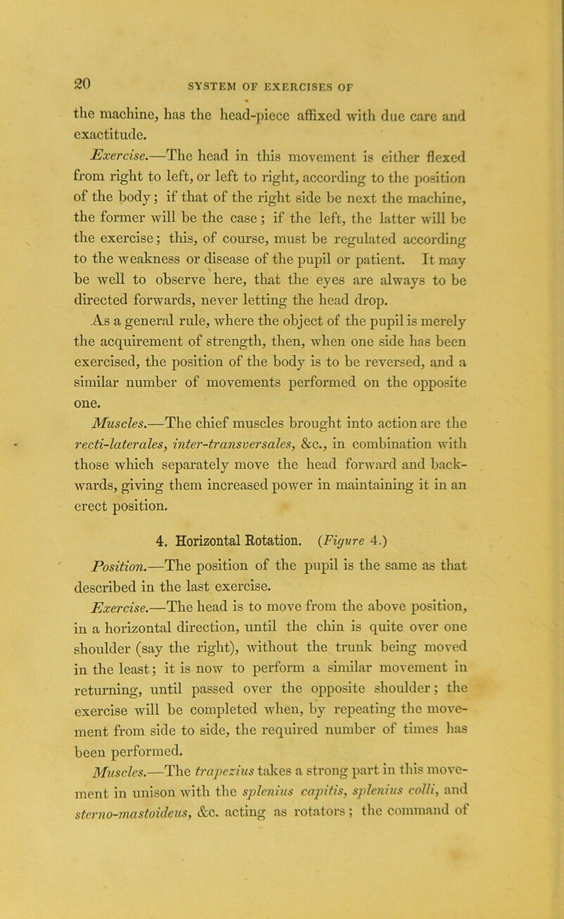 the machine, has the head-piece affixed with due care and exactitude. Exercise.—The head in this movement is either flexed from right to left, or left to right, according to the position of the body; if that of the right side be next the machine, the former will be the case; if the left, the latter will be the exercise; this, of course, must be regulated according to the weakness or disease of the pupil or patient. It may be well to observe here, that the eyes are always to be directed forwards, never letting the head drop. As a general rule, where the object of the pupil is merely the acquirement of strength, then, when one side has been exercised, the position of the body is to be reversed, and a similar number of movements performed on the opposite one. Muscles.—The chief muscles brought into action are the recti-laterales, inter-transversales, &c., in combination with those which separately move the head forward and back- wards, giving them increased power in maintaining it in an erect position. 4. Horizontal Rotation. (Figure 4.) Position.—The position of the pupil is the same as that described in the last exercise. Exercise.—The head is to move from the above position, in a horizontal direction, until the chin is quite over one shoulder (say the right), without the trunk being moved in the least; it is now to perform a similar movement in returning, until passed over the opposite shoulder; the exercise will be completed when, by repeating the move- ment from side to side, the required number of times has been performed. Muscles.—The trapezius takes a strong part in this move- ment in unison with the splenius capitis, splenius colli, and sterno-mastoideus, &c. acting as rotators; the command of