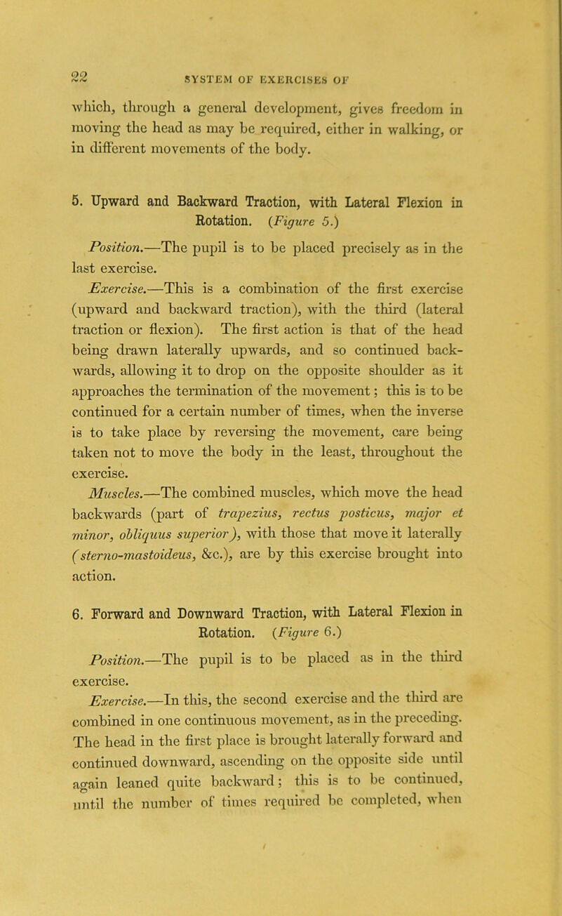 which, through a general development, gives freedom in moving the head as may be required, either in walking, or in different movements of the body. 5. Upward and Backward Traction, with Lateral Flexion in Rotation. (Figure 5.) Position.—The pupil is to be placed precisely as in the last exercise. Exercise.—This is a combination of the first exercise (upward and backward traction), with the third (lateral traction or flexion). The first action is that of the head being drawn laterally upwards, and so continued back- wards, allowing it to drop on the opposite shoulder as it approaches the termination of the movement; this is to be continued for a certain number of times, when the inverse is to take place by reversing the movement, care being taken not to move the body in the least, throughout the exercise. Muscles.—The combined muscles, which move the head backwards (part of trapezius, rectus posticus, major et minor, obliquus superior), with those that move it laterally (sterno-mastoideus, &c.), are by this exercise brought into action. 6. Forward and Downward Traction, with Lateral Flexion in Rotation. (Figure 6.) Position.—The pupil is to be placed as in the thud exercise. Exercise.—In this, the second exercise and the third are combined in one continuous movement, as in the preceding. The head in the first place is brought laterally forward and continued downward, ascending on the opposite side until again leaned quite backward; this is to be continued, until the number of times required be completed, when