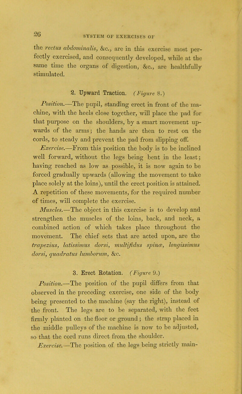 SYSTEM OE EXERCISES OE the rectus dbdominalis, &c., arc in this exercise most per- fectly exercised, and consequently developed, while at the same time the oi'gans of digestion, &c., are healthfully stimulated. 2. Upward Traction. (Figure 8.) Position.—The pupil, standing erect in front of the ma- chine, with the heels close together, will place the pad for that purpose on the shoulders, by a smart movement up- wards of the arms; the hands are then to rest on the cords, to steady and prevent the pad from slipping off. Exercise.—From this position the body is to be inclined well forward, without the legs being bent in the least; having reached as low as possible, it is now again to be forced gradually upwards (allowing the movement to take place solely at the loins), until the erect position is attained. A repetition of these movements, for the required number of times, will complete the exercise. Muscles.—The object in this exercise is to develop and strengthen the muscles of the loins, back, and neck, a combined action of which takes place throughout the movement. The chief sets that are acted upon, are the trapezius, latissimus dorsi, multijidus spince, longissimus dorsi, quadratics lumborum, &c. 3. Erect Rotation. (Figured.) Position.—The position of the pupil differs from that observed in the preceding exercise, one side of the body being presented to the machine (say the right), instead of the front. The legs are to be separated, with the feet firmly planted on the floor or ground; the strap placed in the middle pulleys of the machine is now to be adjusted, so that the cord runs direct from the shoulder. Exercise.—The position of the legs being strictly main-